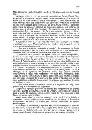 275

Mãe Santíssima, Paulo tomou-lhe a destra e nela depôs um beijo de ternura
filial.
      A viagem continuou com as mesmas características. Rodes, Pátara, Tiro,
Ptolemaida e, finalmente, Cesaréia. Nesta cidade, hospedaram-se em casa de
Filipe, que ali fixara residência desde muito tempo. O velho companheiro de
lutas informou Paulo dos fatos mínimos de Jerusalém, onde muito esperavam
do seu esforço pessoal para continuação da igreja. Muito velhinho, o generoso
galileu falou da paisagem espiritual da cidade dos rabinos, sem disfarçar os
receios que a situação lhe causava. Não somente isso constrangeu os
missionários. Agabo, já conhecido de Paulo em Antioquia, viera da Judéia e,
em transe mediúnico na primeira reunião íntima em casa de Filipe, formulou os
mais dolorosos vaticínios. As perspectivas eram tão sombrias que o próprio
Lucas chorou. Os amigos rogaram a Paulo de Tarso que não partisse. Seria
preferível a liberdade e a vida a benefício da causa.
      Ele, porém, sempre disposto e resoluto, referiu-se ao Evangelho, comentou
a passagem em que o Mestre profetizava os martírios que o aguardavam na
cruz e concluía arrebatadamente:
      — Por que chorarmos magoando o coração? Os seguidores do Cristo
devem estar prontos para tudo. Por mim, estou disposto a dar testemunho,
ainda que tenha de morrer em Jerusalém pelo nome do Senhor Jesus!.
      A impressão dos vaticínios de Agabo ainda não havia desaparecido,
quando a casa de Filipe recebeu nova surpresa, no dia imediato. Os cristãos -
de Cesaréia levaram à presença do ex-rabino um emissário de Tiago, de nome
Mnason. O Apóstolo galileu soubera da chegada do convertido de Damasco ao
porto palestinense e dera-se pressa em se comunicar com ele, mediante um
portador devotado à causa comum. Mnason explicou ao ex-rabino o motivo de
sua presença, advertindo-o dos perigos que arrostaria em Jerusalém, onde o
ódio sectarista esfervilhava e atingia as mais atrozes perseguições. Dadas a
exaltação e a vigilância do judaísmo, Paulo não deveria procurar
imediatamente a igreja, mas, hospedar-se em casa dele, mensageiro, onde
Tiago iria falar-lhe em particular e assim resolverem o que melhor conviesse
aos sagrados interesses do Cristianismo. Isto posto, o Apóstolo dos gentios
seria recebido na instituição de Jerusalém, para discutir com os atuais diretores
os destinos da casa.
        Paulo achou muito razoáveis os cuidados e sugestões de Tiago, mas
preferiu seguir os alvitres verbais do portador.
      Angustiosas sombras pairavam no espírito dos companheiros do grande
Apóstolo, quando a caravana, seguida de Mnason, se deslocou de Cesaréia
para a capital do judaísmo. Como sempre, Paulo de Tarso anunciou a Boa
Nova nos burgos mais humildes.
      Após alguns dias de marcha vagarosa, para que todos os trabalhos
apostólicos fossem suficientemente atendidos, os discípulos do Evangelho
transpuseram as portas da cidade dos rabinos, assomados de graves
preocupações.
      Envelhecido e alquebrado, o Apóstolo dos gentios contemplou os edifícios
de Jerusalém, demorando o olhar na paisagem árida e triste que lhe recordava
os anos da mocidade tumultuosa e morta para sempre. Elevou o pensamento a
Jesus e pediu-lhe que o inspirasse no cumprimento do sagrado ministério.
 