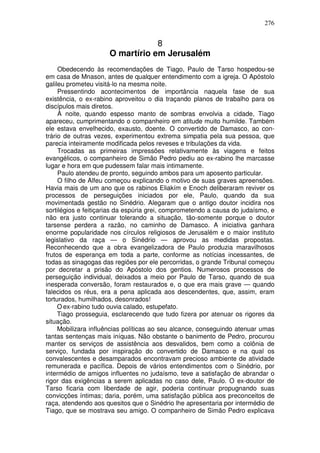 276


                                  8
                      O martírio em Jerusalém
     Obedecendo às recomendações de Tiago, Paulo de Tarso hospedou-se
em casa de Mnason, antes de qualquer entendimento com a igreja. O Apóstolo
galileu prometeu visitá-lo na mesma noite.
     Pressentindo acontecimentos de importância naquela fase de sua
existência, o ex-rabino aproveitou o dia traçando planos de trabalho para os
discípulos mais diretos.
     À noite, quando espesso manto de sombras envolvia a cidade, Tiago
apareceu, cumprimentando o companheiro em atitude muito humilde. Também
ele estava envelhecido, exausto, doente. O convertido de Damasco, ao con-
trário de outras vezes, experimentou extrema simpatia pela sua pessoa, que
parecia inteiramente modificada pelos reveses e tribulações da vida.
     Trocadas as primeiras impressões relativamente às viagens e feitos
evangélicos, o companheiro de Simão Pedro pediu ao ex-rabino lhe marcasse
lugar e hora em que pudessem falar mais intimamente.
     Paulo atendeu de pronto, seguindo ambos para um aposento particular.
     O filho de Alfeu começou explicando o motivo de suas graves apreensões.
Havia mais de um ano que os rabinos Eliakím e Enoch deliberaram reviver os
processos de perseguições iniciados por ele, Paulo, quando da sua
movimentada gestão no Sinédrio. Alegaram que o antigo doutor incidira nos
sortilégios e feitiçarias da espúria grei, comprometendo a causa do judaísmo, e
não era justo continuar tolerando a situação, tão-somente porque o doutor
tarsense perdera a razão, no caminho de Damasco. A iniciativa ganhara
enorme popularidade nos círculos religiosos de Jerusalém e o maior instituto
legislativo da raça — o Sinédrio — aprovou as medidas propostas.
Reconhecendo que a obra evangelizadora de Paulo produzia maravilhosos
frutos de esperança em toda a parte, conforme as notícias incessantes, de
todas as sinagogas das regiões por ele percorridas, o grande Tribunal começou
por decretar a prisão do Apóstolo dos gentios. Numerosos processos de
perseguição individual, deixados a meio por Paulo de Tarso, quando de sua
inesperada conversão, foram restaurados e, o que era mais grave — quando
falecidos os réus, era a pena aplicada aos descendentes, que, assim, eram
torturados, humilhados, desonrados!
     O ex-rabino tudo ouvia calado, estupefato.
     Tiago prosseguia, esclarecendo que tudo fizera por atenuar os rigores da
situação.
     Mobilizara influências políticas ao seu alcance, conseguindo atenuar umas
tantas sentenças mais iníquas. Não obstante o banimento de Pedro, procurou
manter os serviços de assistência aos desvalidos, bem como a colônia de
serviço, fundada por inspiração do convertido de Damasco e na qual os
convalescentes e desamparados encontravam precioso ambiente de atividade
remunerada e pacífica. Depois de vários entendimentos com o Sinédrio, por
intermédio de amigos influentes no judaísmo, teve a satisfação de abrandar o
rigor das exigências a serem aplicadas no caso dele, Paulo. O ex-doutor de
Tarso ficaria com liberdade de agir, poderia continuar propugnando suas
convicções íntimas; daria, porém, uma satisfação pública aos preconceitos de
raça, atendendo aos quesitos que o Sinédrio lhe apresentaria por intermédio de
Tiago, que se mostrava seu amigo. O companheiro de Simão Pedro explicava
 