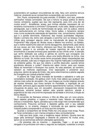 278

surpreendera em qualquer circunstâncias da vida, falou com extrema ternura
fraternal, revelando-se ao companheiro surpreendido, por outro prisma:
    Sim, Paulo, compreendo tua justa aversão. O Sinédrio, com isso, pretende
achincalhar nossas convicções. Sei que a tortura na praça pública te doeria
menos; entretanto, supões que isso não represente, para mim uma dor de
muitos anos?... Acreditarias, acaso, que minhas atitudes nascessem de um
fanatismo inconsciente e criminoso? Compreendi, muito cedo, desde a primeira
perseguição, que a tarefa de harmonização da igreja, com os judeus, estava
mais particularmente em minhas mãos. Como sabes, o farisaísmo sempre
viveu numa exuberante ostentação de hipocrisia; mas, convenhamos, também,
que é o partido dominante, tradicional, das nossas autoridades religiosas.
Desde o primeiro dia, tenho sido obrigado a caminhar com os fariseus muitas
milhas para conseguir alguma coisa na manutenção da igreja do Cristo.
Fingimento? Não julgues tal. Muitas vezes o Mestre nos ensinou, na Galiléia,
que o melhor testemunho está em morrer devagarinho, diariamente, pela vitória
da sua causa; por isso mesmo, afiançava que Deus não deseja a morte do
pecador, porque é na extinção de nossos caprichos de cada dia que
encontramos a escada luminosa para ascender ao seu infinito amor. A atenção
que tenho dedicado aos judeus é gêmea do carinho que consagras aos
gentios. A cada um de nós confiou Jesus uma tarefa diferente na forma, mas
idêntica no fundo. Se muitas vezes tenho provocado falsas interpretações das
minhas atitudes, tudo isso é mágoa para meu Espírito habituado à simplicidade
do ambiente galileu. De que nos valeria o conflito destruidor, quando temos
grandiosos deveres a cuidar? Importa-nos saber morrer, para que nossas
idéias se transmitam e floresçam nos outros. As lutas pessoais, ao contrário,
estiolam as melhores esperanças. Criar separações e proclamar seus
prejuízos, dentro da igreja do Cristo, não seria exterminarmos a planta sagrada
do Evangelho por nossas próprias mãos?
    A palavra de Tiago toava imantada de bondade e sabedoria e valia por
consoladora revelação. Os galileus eram muito mais sábios que qualquer dos
rabinos mais cultos de Jerusalém. Ele, que chegara ao mundo religioso através
de escolas famosas, que tivera sempre na mocidade, a inspiração de um
Gamaliel, admirava agora aqueles homens aparentemente rústicos, vindos das
choupanas de pesca, que, em Jerusalém, alcançavam inesquecíveis vitórias
intelectuais, somente porque sabiam calar quando oportuno, aliando à
experiência da vida uma enorme expressão de bondade e renúncia, à feição do
Divino Mestre.
    O convertido de Damasco entreviu o filho de Alfeu por um novo prisma.
Seus cabelos grisalhos, o rugoso e macilento rosto, falavam de trabalhos
árduos e incessantes. Agora, percebia que a vida exige mais compreensão que
conhecimento. Presumia conhecer o Apóstolo galileu com o seu cabedal
psicológico, e, no entanto, chegava à conclusão de que apenas naquele
instante pudera compreendê-lo no título que lhe competia.
    Quando o companheiro de Simão Pedro fez uma pausa mais longa, Paulo
de Tarso contemplou-o com imensa simpatia e falou comovidamente:
    — Vejo que tens razão, mas a exigência requer dinheiro. Quanto terei de
pagar pela sentença? Segregado e distante do judaísmo há muitos anos,
ignoro se os cerimoniais sofreram alterações apreciáveis.
    — Os preceitos são os mesmos — respondeu Tiago —, já que serás
obrigado a te purificares com eles e, segundo as tradições, custearás a compra
 