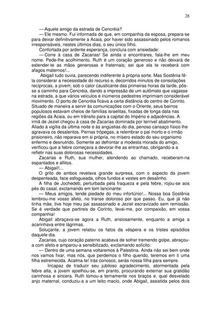 28

     — Aquele amigo da estrada de Cencréia?
     — Ele mesmo. Fui informada de que, em companhia da esposa, prepara-se
para deixar definitivamente a Acaia, por haver sido assassinado pelos romanos
irresponsáveis, nestes últimos dias, o seu único filho.
     Confortada por ardente esperança, concluía com ansiedade:
     — Corre à casa de Zacarias! Se ainda o encontrares, fala-lhe em meu
nome. Pede-lhe acolhimento. Ruth é um coração generoso e não deixará de
estender-te as mãos generosas e fraternais; sei que ela te receberá com
afagos maternos!...
     Abigail tudo ouvia, parecendo indiferente à própria sorte. Mas Sostênia fê-
la considerar a necessidade do recurso e, decorridos minutos de consolações
recíprocas, a jovem, sob o calor causticante das primeiras horas da tarde, pôs-
se a caminho para Cencréia, dando a impressão de um autômato que vagasse
na estrada, a que vários veículos e inúmeros pedestres imprimiam considerável
movimento. O porto de Cencréia ficava a certa distância do centro de Corinto.
Situado de maneira a servir às comunicações com o Oriente, seus bairros
populosos estavam cheios de famílias israelitas, fixadas de longa data nas
regiões da Acaia, ou em trânsito para a capital do Império e adjacências. A
irmã de Jeziel chegou à casa de Zacarias dominada por terrível abatimento.
Aliado à vigília da última noite e às angústias do dia, penoso cansaço físico lhe
agravava os desalentos. Pernas trôpegas, a relembrar o pai morto e o irmão
prisioneiro, não reparava em si própria, no mísero estado do seu organismo
enfermo e desnutrido. Somente ao defrontar a modesta morada do amigo,
verificou que a febre começava a devorar-lhe as entranhas, obrigando-a a
refletir nas suas dolorosas necessidades.
     Zacarias e Ruth, sua mulher, atendendo ao chamado, receberam-na
espantados e aflitos.
     — Abigail!...
     O grito de ambos revelava grande surpresa, com o aspecto da jovem
despenteada, face esfogueada, olhos fundos e vestes em desalinho.
     A filha de Jochedeb, perturbada pela fraqueza e pela febre, rojou-se aos
pés do casal, exclamando em tom lancinante:
     — Meus amigos, tende piedade do meu infortúnio!... Nossa boa Sostênia
lembrou-me vosso afeto, no transe doloroso por que passo. Eu, que já não
tinha mãe, tive hoje meu pai assassinado e Jeziel escravizado sem remissão.
Se é verdade que partireis de Corinto, levai-me, por compaixão, em vossa
companhia!
     Abigail abraçava-se agora a Ruth, ansiosamente, enquanto a amiga a
acarinhava entre lágrimas.
     Soluçante, a jovem relatou os fatos da véspera e os tristes episódios
daquele dia.
     Zacarias, cujo coração paterno acabava de sofrer tremendo golpe, abraçou-
a com afeto e amparou-a sensibilizado, exclamando solícito:
     — Dentro de uma semana voltaremos à Palestina. Ainda não sei bem onde
nos vamos fixar, mas nós, que perdemos o filho querido, teremos em ti uma
filha estremecida. Acalma-te! Irás conosco, serás nossa filha para sempre.
          Incapaz de traduzir seu jubiloso agradecimento, atormentada pela
febre alta, a jovem ajoelhou-se, em pranto, procurando externar sua gratidão
carinhosa e sincera. Ruth tomou-a ternamente nos braços e, qual desvelado
anjo maternal, conduziu-a a um leito macio, onde Abigail, assistida pelos dois
 
