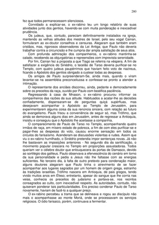280

fez que todos permanecessem silenciosos.
     Convidado a explicar-se, o ex-rabino leu um longo relatório de suas
atividades junto dos gentios, havendo-se com muita ponderação e inexcedível
prudência.
     Os judeus, que, contudo, pareciam definitivamente instalados na igreja,
mantendo as velhas atitudes dos mestres de Israel, pelo seu vogal Cainan,
formularam ao ex-doutor conselhos e censuras. Alegaram que também eram
cristãos, mas, rigorosos observadores da Lei Antiga; que Paulo não deveria
trabalhar contra a circuncisão e lhe cumpria dar ampla satisfação de seus atos.
     Com profunda admiração dos companheiros, o ex-rabino mantinha-se
calado, recebendo as objurgatórias e repreensões com imprevista serenidade.
     Por fim, Cainan fez a proposta a que Tiago se referira na véspera. A fim de
satisfazer a exigência do Sinédrio, o tecelão de Tarso deveria purificar-se no
Templo, com quatro judeus paupérrimos que haviam feito voto de nazireus,
ficando o Apóstolo dos gentios obrigado a custear todas as despesas.
     Os amigos de Paulo surpreenderam-Se, ainda mais, quando o viram
levantar-se na assembléia preconceituosa e confessar-se pronto a atender a
íntimação.
     O representante dos anciães discorreu, ainda, pedante e demoradamente
sobre os preceitos da raça, ouvido por Paulo com beatifica paciência.
     Regressando à casa de Mnason, o ex-rabino procurou informar os
companheiros das razões da sua atitude. Habituados a acatar-lhe as decisões
confiadamente, dispensaram-se de perguntas quiçá supérfluas, mas
desejavam acompanhar o Apóstolo ao Templo de Jerusalém, para
experimentarem alguma coisa da sua renúncia sincera, com relação ao futuro
do evangelismo. Paulo frisou a conveniência de seguir só, mas Trófimo, que
ainda se demorava alguns dias em Jerusalém, antes de regressar a Antioquia,
insistiu e conseguiu que o Apóstolo lhe aceitasse a companhia.
     O comparecimento de Paulo de Tarso no Templo, acompanhando quatro
irmãos de raça, em mísero estado de pobreza, a fim de com eles purificar-se e
pagar-lhes as despesas do voto, causou enorme sensação em todos os
círculos do farisaísmo. Acenderam-se discussões violentas e rudes. Assim que
viu o ex-rabino humilhado, o Sinédrio pretendia impor sentenças novas. Já não
lhe bastavam as imposições anteriores - No segundo dia da santificação, o
movimento popular crescera no Templo em proporções assustadoras. Todos
queriam ver o célebre doutor que enlouquecera às portas de Damasco, devido
ao sortilégio dos galileus. Paulo observava a efervescência do cenário em torno
da sua personalidade e pedia a Jesus não lhe faltasse com as energias
suficientes. No terceiro dia, à falta de outro pretexto para condenação maior,
alguns doutores alegaram que Paulo tinha o atrevimento de se fazer
acompanhar aos lugares sagrados por um homem de origem grega, estranho
às tradições israelitas. Trófimo nascera em Antioquia, de pais gregos, tendo
vivido muitos anos em Éfeso; entretanto, apesar do sangue que lhe corria nas
veias, conhecia os preceitos do judaísmo e portava-se, nos recintos
consagrados ao culto, com inexcedível respeito. As autoridades, contudo, não
quiseram ponderar tais particularidades. Era preciso condenar Paulo de Tarso
novamente, haviam de fazê-lo a qualquer preço.
     O ex-rabino percebeu a trama que se delineava e rogou ao discípulo não
mais o acompanhasse ao monte Moriá, onde se processavam os serviços
religiosos. O ódio farisaico, porém, continuava a fermentar.
 