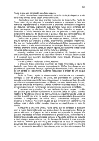 283

Tarso e rogo-vos permissão para falar ao povo.
     O militar romano ficou boquiaberto com tamanha distinção de gestos e não
teve outro recurso senão ceder, embora hesitante.
      Sentindo-se num dos seus grandes momentos de testemunho, Paulo de
Tarso subiu alguns degraus da escadaria enorme e começou a falar em
hebraico, impressionando a multidão com a profunda serenidade e elegância
do discurso. Começou explicando suas primeiras lutas, seus remorsos por
haver perseguido os discípulos do Mestre Divino; historiou a viagem a
Damasco, a infinita bondade de Jesus que lhe permitira a visão gloriosa,
dirigindo-lhe palavras de advertência e perdão. Rico das reminiscências de
Estevão. falou do erro que havia cometido em consentir na sua morte.
     Ouvindo-lhe a palavra cinzelada de misteriosa beleza, Cláudio Lísias,
tribuno romano que efetuara a prisão, experimentou sensações indefiníveis.
Por sua vez, havia recebido certos benefícios daquele Cristo incompreendido a
que se referia o orador em circunstâncias tão amargas. Tomado de escrúpulos,
mandou chamar o tribuno Zelfos, de origem egípcia, que adquirira certos títulos
romanos, pela expressão de sua enorme fortuna, e solicitou:
     — Amigo — disse com voz quase imperceptível —, não desejo tomar aqui
certas decisões, relativamente ao caso deste homem. A multidão está exaltada
e é possível que ocorram acontecimentos muito graves. Desejaria tua
cooperação imediata.
     — Sem dúvida — respondeu o outro, resoluto.
     E enquanto Lísias procurava examinar, de modo minucioso, a figura do
Apóstolo, que falava de maneira impressionante, Zelfos desdobrava-se em
providências oportunas. Reforçou a guarnição dos soldados, iniciou a formatura
de um cordão de isolamento, buscando resguardar o orador de um ataque
imprevisto.
     Paulo de Tarso, depois de circunstanciado relatório da sua conversão,
começou a falar da grandeza do Cristo, das promessas do Evangelho, e
quando se detinha a comentar suas relações com o mundo espiritual, de onde
recebia as mensagens confortantes do Mestre, a massa inconsciente, furiosa,
agitou-se em ânsias mesquinhas. Grande número de israelitas despia o manto,
arrojando poeira no ar, num impulso característico de ignorância e maldade.
     O momento era gravíssimo. Os mais exaltados tentaram romper o cordão
dos guardas para trucidar o prisioneiro. A ação de Zelfos foi rápida. Mandou
recolher o Apóstolo ao interior da Torre Antônia. E enquanto Cláudio Lísias se
recolhia à residência, a fim de meditar um pouco na sublimidade dos conceitos
ouvi-dos, o companheiro de milícia tomou providências enérgicas para
dispersar a multidão. Não eram poucos os que teimavam em vociferar na via
pública, mas o chefe militar mandou dispersar os recalcitrantes à pata de
cavalo.
      Conduzido a uma cela úmida, Paulo sentiu que os soldados o tratavam
com a maior desconsideração. As feridas doíam-lhe penosamente. Tinha as
pernas doloridas e trôpegas. A túnica estava empapaçada de sangue. Os
guardas impiedosos e irônicos amarraram-no a grossa coluna, conferindo-lhe o
tratamento destinado aos criminosos comuns. O Apóstolo, sentindo-se exausto
e febril, chegou à conclusão de que não lhe seria fácil resistir à nova provação
de martírio. Refletiu que não era justo entregar-se de todo às disposições
perversas dos soldados que o guardavam. Lembrou que o Mestre se imolara
na cruz, sem resistir à crueldade das criaturas, mas também afirmara que o Pai
 
