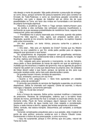 284

não deseja a morte do pecador. Não podia alimentar a presunção de entregar-
se como Jesus, porque somente Ele possuía bastante amor para constituir-se
Enviado do Todo-Poderoso; e como se reconhecia pecador convertido ao
Evangelho, era justo o desejo de trabalhar até ao último dia de suas
possibilidades na Terra, em favor dos irmãos em humanidade e em benefício
da própria iluminação espiritual.
      Recordou a prudência que Pedro e Tiago sempre testemunharam para
que as tarefas a eles confiadas não sofressem prejuízos injustificáveis e,
verificando as suas escassas probabilidades de resistência física, naquela hora
inesquecível, gritou aos soldados:
      — Prendestes-me à coluna reservada aos criminosos, quando não podeis
imputar-me falta alguma!... Vejo, agora, que preparais açoites para a
flagelação, quando já me encontro banhado em sangue, no suplício imposto
pela turba inconsciente...
     Um dos guardas, um tanto irônico, procurou cortar-lhe a palavra e
sentenciou:
     — Ora esta!... Não sois um Apóstolo do Cristo? Consta que teu Mestre
morreu na cruz caladinho e, por fim, ainda pediu perdão para os algozes,
alegando que ignoravam o que faziam.
     Os companheiros do engraçado romperam em gargalhadas estrídulas.
Paulo de Tarso, entretanto, evidenciando toda a nobreza do coração, no fulgor
do olhar, replicou sem hesitação:
     — Sim, rodeado pelo povo ignorante e inconsciente, no dia do Calvário,
Jesus pediu a Deus perdoasse as trevas de espírito em que se submergia a
multidão que lhe levantara o madeiro de ignomínia; mas os agentes do governo
imperial não podem ser a turba que desconhece os próprios atos. Os soldados
de César devem saber o que fazem, porque, se ignorais as leis, para cuja
execução recebeis soldo, seria mais justo abandonardes o posto.
     Os guardas ficaram imóveis, tomados de assombro.
     Paulo, entretanto, continuou em voz firme:
     — Quanto a mim, pergunto-vos: — Será lícito açoitardes um cidadão
romano, antes de condenado?
     O centurião que presidia os serviços da flagelação suspendeu os primeiros
dispositivos. Zelfos foi chamado com espanto. Ciente do ocorrido, o tribuno
interrogou o Apóstolo, sumamente admirado:
     — Dize-me. És de fato romano?
     — Sim.
     Ante a firmeza da resposta, Zelfos achou razoável modificar o tratamento
do prisioneiro. Receoso de complicações, ordenou que o ex-rabino fosse
retirado do tronco, permitindo-lhe ficar à vontade no acanhado âmbito da cela.
Somente então, Paulo de Tarso conseguiu algum repouso num leito duro,
recebendo uma bilha de água trazida com mais respeito e consideração.
Saciou a sede intensa e dormiu, apesar das feridas sangrentas e dolorosas.
Zelfos, contudo, não estava tranqüilo. Desconhecia, por completo, a condição
do acusado.
     Temendo complicações prejudiciais para a sua posição, aliás invejável do
ponto de vista político, procurou avistar-se com o tribuno Cláudio Lisias.
Esclarecendo o motivo de sua preocupação, o outro murmurou:
     — Isso me surpreende, porque a mim afirmou que era judeu, natural de
Tarso da Cuida.
 