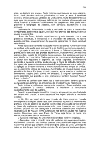 286

rosa, se desfazia em prantos. Paulo historiou sucintamente as suas viagens,
lutas, obstáculos dos caminhos palmilhados por amor de Jesus. A venerável
senhora, embora alheia às verdades do Cristianismo, muito delicadamente não
quis tocar nos assuntos religiosos, detendo-se nos motivos afetuosos de sua
visita fraternal e chorando copiosamente ao despedir-se. Não podia com-
preender a resignação do Apóstolo, nem apreciava devidamente a sua
renúncia.
     Lastimava-lhe, íntimamente, a sorte e, no fundo, tal como a maioria dos
compatriotas, desdenhava aquele Jesus que não oferecia aos discípulos senão
cruzes e sofrimentos.
       Paulo de Tarso, todavia, experimentara grande conforto com a sua
presença; sobretudo, a inteligência e a vivacidade de Estefânio, na ligeira
palestra mantida, proporcionavam-lhe enormes esperanças no futuro espiritual
do sobrinho.
     Ainda repassava na mente essa grata impressão quando numerosa escolta
se postava junto à cela, para acompanhá-lo ao Sinédrio, no momento oportuno.
     Logo após o meio-dia, compareceu à barra do Tribunal e percebeu, de
pronto, que o cenáculo dos grandes doutores de Jerusalém vivia um dos seus
grandes dias, repleto de compacta massa popular. Sua presença provocava
uma aluvião de comentários. Todos queriam ver, conhecer o trânsfuga da Lei,
o doutor que repudiara e deprimira os títulos sagrados. Sobremaneira
comovido, o Apóstolo lembrou ainda uma vez a figura de Estevão. Competia-
lhe, agora, dar igualmente o testemunho do Evangelho de verdade e redenção.
A agitação do Sinédrio dava-lhe a mesma tonalidade dos tempos ali vividos.
Ali, precisamente, infligira as mais duras humilhações ao irmão de Abigail e aos
prosélitos de Jesus. Era justo, portanto, esperar, agora, acerbos e remissores
sofrimentos. Depois, para cúmulo de amargura, a singular coincidência: o
sumo-sacerdote que presidia o feito chamava-se também Ananias! Acaso?
Ironia do destino?
     Tal como se verificou com Jeziel, lido o libelo acusatório, deram a palavra
ao Apóstolo para defender-se, em atenção às prerrogativas de nascimento.
     Paulo entrou a justificar-se, sumamente respeitoso. Risos abafados, não
raro, quebravam o silêncio ambiente, a indiciarem a termometria
sarcasticamente hostil do auditório.
     Quando a sua altiloqüente oratória começou a impressionar pela fidelidade
do testemunho cristão, o sumo-sacerdote lhe impôs silêncio e vociferou
enfático:
     — Um filho de Israel, ainda que portador de títulos romanos, quando
desrespeite as tradições desta casa, com afirmativas injuriosas à memória dos
profetas, torna-se passível de severas reprimendas. O acusado parece ignorar
o dever de explicar-se convenientemente, para tresvariar em conceitos.
sibilinos, próprios da sua desregrada e criminosa obsessão pelo carpinteiro
revolucionário de Nazaré! Minha autoridade não permite abusos nos lugares
santos. Determino, pois, que Paulo de Tarso seja ferido na boca, em
desafronta aos seus termos insultuosos.
     O Apóstolo endereçou-lhe um olhar de serenidade indizível e replicou.
     — Sacerdote, vigiai o coração para não incidirdes em repressões injustas.
Os homens, como vós, são como as paredes branqueadas dos sepulcros, mas
não deveis ignorar que também sereis ferido pela justiça de Deus. Conheço de
sobra as leis de que vos tornastes executor. Se aqui permaneceis para julgar,
 