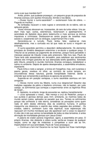 287

como e por que mandais ferir?
     Antes, porém, que pudesse prosseguir, um pequeno grupo de prepostos de
Ananias avançou com açoites minúsculos, ferindo-o nos lábios.
     — Ousas injuriar o sumo-sacerdote? — exclamavam fulos de cólera. —
Pagarás os insultos!...
     As lambadas riscavam o rosto rugoso e venerando do ex-rabino, sob os
aplausos gerais.
     Vozes irônicas elevavam-se, incessantes, do seio da turba refece. Uns pe-
diam mais rigor, outros, estentóricos, reclamavam o apedrejamento. A
serenidade do Apóstolo dava pleno testemunho e mais acirrava os ânimos
impulsivos e criminosos. Destacaram-se certos grupos de israelitas mais
soezes e, cooperando com os verdugos, cuspinhamam-lhe o rosto.
     Generalizou-se o tumulto. Paulo tentou falar, explicar-se mais
detalhadamente, mas a confusão era tal que nada se ouvia e ninguém se
entendia.
     O sumo-sacerdote permitira a desordem deliberadamente. Os elementos
principais do Sinédrio desejavam exterminar o ex-doutor a qualquer preço. O
Tribunal só se prestara ao julgamento de entremez, porque havia percebido o
interesse pessoal de Cláudio Lísias pelo prisioneiro. Não fora isso, Paulo de
Tarso teria sido assassinado em Jerusalém, para satisfazer aos sentimentos
odiosos dos inimigos gratuitos da sua abençoada tarefa apostólica. Solicitado
pelo tribuno, presente à reunião memorial, Ananias conseguiu restabelecer a
calma no ambiente. Depois de apelos desesperados, a assembléia emudeceu,
expectante.
    Paulo tinha o rosto a sangrar, a túnica em frangalhos; mas, com surpresa e
pasmo gerais, revelava no olhar, ao contrário de outros tempos, em
circunstâncias dessa natureza, grande tranqüilidade fraternal, dando a
entender que compreendia e perdoava os agravos da ignorância.
     Supondo-se em posição vantajosa, o sumo sacerdote acentuou em tom
arrogante:
    — Devias morrer como teu Mestre, numa cruz desprezível! Desertor das
tradições sagradas da pátria e blasfemo criminoso, não te bastam, por justo
castigo, os sofrimentos que começas a experimentar entre os legítimos filhos
de Israel!...
    O Apóstolo, no entanto, longe de acovardar-se, replicou tranqüilamente:
    — Juízo apressado o vosso... Não mereço a cruz do Redentor, porque a
sua auréola é gloriosa demais para mim; entretanto, os martírios todos do
mundo seriam justos, aplicados ao pecador que sou. Temeis os sofrimentos
porque não conheceis a vida eterna, considerais as provações como quem
nada vê além destes efêmeros dias da existência humana. A política
mesquinha vos distanciou o espírito das visões sagradas dos profetas!... Os
cristãos, sabei-o, conhecem outra vida espiritual, suas esperanças não
repousam em triunfos mendazes que vão apodrecer com o corpo no sepulcro!
A vida não é isto que vemos na banalidade de todos os dias terrestres; é antes
afirmação de imortalidade gloriosa com Jesus-Cristo!
    A palavra do orador parecia magnetizar, agora, a assembléia em peso. O
próprio Ananias, não obstante a cólera surda, sentia-se incapaz de qualquer
reação, como se algo de misterioso o compelisse a ouvir até ao fim.
Imperturbável em sua serenidade, Paulo de Tarso prosseguiu:
    — Continuai a ferir-me! Escarrai-me na face! Açoitai-me! Esse martirológio
 