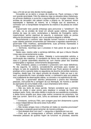 291

raça, a fim de ser por eles devida-mente julgado.
     Concedido ao ex-rabino o ensejo de explicar-se, Paulo começou a falar
com grande serenidade. Félix lhe observou logo os elevados dotes intelectuais,
os primores dialéticos e ouvia-lhe a argumentação com invulgar interesse. Os
anciães de Jerusalém não sabiam ocultar a própria ira. Se possível, teriam
espostejado o Apóstolo ali mesmo, tal a irritação que os assomava, a
contrastar com a tranqüilidade transparente da oratória e da pessoa do orador
adverso.
     O governador teve grande embaraço para pronunciar o “veredictum”. De
um lado, via os anciães de Israel em atitude quase colérica, reclamando
direitos de raça; do outro, contemplava o Apóstolo do Evangelho, calmo,
imperturbável, senhor espiritual do assunto, a esclarecer todos os pontos
obscuros do processo singular, com a sua palavra elegante e refletida.
     Reconhecendo o extremo valor daquele homem franzino e envelhecido,
cujos cabelos pareciam encanecidos por dolorosas e sagradas experiências, o
governador Félix modificou, apressadamente, suas primeiras impressões e
encerrou os trabalhos nestes termos:
     — Senhores, reconheço que o processo é mais grave do que julguei à
primeira vista.
     Neste caso, resolvo adiar a sentença definitiva, até que o tribuno Cláudio
Lísias seja convenientemente ouvido.
     Os anciães morderam os lábios. Debalde o sumo-sacerdote solicitou a
continuação dos trabalhos. O mandatário de Roma não modificou o ponto de
vista e a grande assembléia dissolveu-se, com imenso pesar dos israelitas
constrangidos a regressar, extremamente desapontados.
     Félix, entretanto, passou a considerar o prisioneiro com maior deferência.
No dia seguinte, foi visitá-lo, concedendo-lhe permissão para receber os
amigos na sala do expediente. Depreendendo que Paulo gozava de grande
prestígio entre e perante todos os seguidores da doutrina do profeta nazareno,
imaginou, desde logo, tirar algum proveito da situação. Cada vez que o visi-
tava, surpreendia-lhe maior acuidade mental, a interessá-lo pela sua palestra
viva e palpitante de observações sábias, no conceito e na experiência da vida.
     Certo dia, o governador abordou jeitosamente o prisma dos interesses
pessoais, insinuando-lhe a vantagem da sua libertação, de maneira a atender
às aspirações da comunidade cristã, a que emprestava tanto relevo.
     Paulo, porém, observou resoluto:
     — Não sou tanto de vossa opinião. Sempre considerei que a primeira
virtude do cristão é estar pronto para obedecer à vontade de Deus, em
qualquer parte. Certo, não estou detido à revelia de sua assistência e proteção,
e desta forma acredito que Jesus julga melhor conservar-me prisioneiro, nos
dias que correm. Servi-lo-ei, pois, como se estivesse em plena liberdade de
corpo.
     — Entretanto, continuou Félix, sem coragem para ferir diretamente o ponto
—, vossa independência não seria coisa muito difícil.
     — Como assim?
     — Não tendes amigos ricos e influentes em todos os recantos provinciais?
— interrogou o preposto governamental, de maneira ambígua.
     — Que desejais dizer com isso? — perguntou o Apóstolo por sua vez.
     — Creio que se conseguísseis o dinheiro suficiente para atender aos
interesses pessoais de quantos hajam de funcionar no processo, estaríeis
 