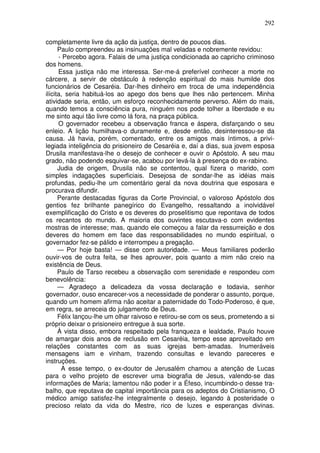 292

completamente livre da ação da justiça, dentro de poucos dias.
      Paulo compreendeu as insinuações mal veladas e nobremente revidou:
      - Percebo agora. Falais de uma justiça condicionada ao capricho criminoso
dos homens.
      Essa justiça não me interessa. Ser-me-á preferível conhecer a morte no
cárcere, a servir de obstáculo à redenção espiritual do mais humilde dos
funcionários de Cesaréia. Dar-lhes dinheiro em troca de uma independência
ilícita, seria habituá-los ao apego dos bens que lhes não pertencem. Minha
atividade seria, então, um esforço reconhecidamente perverso. Além do mais,
quando temos a consciência pura, ninguém nos pode tolher a liberdade e eu
me sinto aqui tão livre como lá fora, na praça pública.
      O governador recebeu a observação franca e áspera, disfarçando o seu
enleio. A lição humilhava-o duramente e, desde então, desinteressou-se da
causa. Já havia, porém, comentado, entre os amigos mais íntimos, a privi-
legiada inteligência do prisioneiro de Cesaréia e, daí a dias, sua jovem esposa
Drusila manifestava-lhe o desejo de conhecer e ouvir o Apóstolo. A seu mau
grado, não podendo esquivar-se, acabou por levá-la à presença do ex-rabino.
      Judia de origem, Drusila não se contentou, qual fizera o marido, com
simples indagações superficiais. Desejosa de sondar-lhe as idéias mais
profundas, pediu-lhe um comentário geral da nova doutrina que esposara e
procurava difundir.
      Perante destacadas figuras da Corte Provincial, o valoroso Apóstolo dos
gentios fez brilhante panegírico do Evangelho, ressaltando a inolvidável
exemplificação do Cristo e os deveres do proselitismo que repontava de todos
os recantos do mundo. A maioria dos ouvintes escutava-o com evidentes
mostras de interesse; mas, quando ele começou a falar da ressurreição e dos
deveres do homem em face das responsabilidades no mundo espiritual, o
governador fez-se pálido e interrompeu a pregação.
      — Por hoje basta! — disse com autoridade. — Meus familiares poderão
ouvir-vos de outra feita, se lhes aprouver, pois quanto a mim não creio na
existência de Deus.
      Paulo de Tarso recebeu a observação com serenidade e respondeu com
benevolência:
      — Agradeço a delicadeza da vossa declaração e todavia, senhor
governador, ouso encarecer-vos a necessidade de ponderar o assunto, porque,
quando um homem afirma não aceitar a paternidade do Todo-Poderoso, é que,
em regra, se arreceia do julgamento de Deus.
      Félix lançou-lhe um olhar raivoso e retirou-se com os seus, prometendo a si
próprio deixar o prisioneiro entregue à sua sorte.
      À vista disso, embora respeitado pela franqueza e lealdade, Paulo houve
de amargar dois anos de reclusão em Cesaréia, tempo esse aproveitado em
relações constantes com as suas igrejas bem-amadas. Inumeráveis
mensagens iam e vinham, trazendo consultas e levando pareceres e
instruções.
       A esse tempo, o ex-doutor de Jerusalém chamou a atenção de Lucas
para o velho projeto de escrever uma biografia de Jesus, valendo-se das
informações de Maria; lamentou não poder ir a Éfeso, incumbindo-o desse tra-
balho, que reputava de capital importância para os adeptos do Cristianismo, O
médico amigo satisfez-lhe integralmente o desejo, legando à posteridade o
precioso relato da vida do Mestre, rico de luzes e esperanças divinas.
 