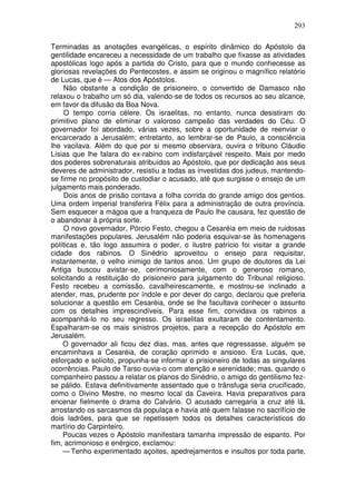 293

Terminadas as anotações evangélicas, o espírito dinâmico do Apóstolo da
gentilidade encareceu a necessidade de um trabalho que fixasse as atividades
apostólicas logo após a partida do Cristo, para que o mundo conhecesse as
gloriosas revelações do Pentecostes, e assim se originou o magnífico relatório
de Lucas, que é — Atos dos Apóstolos.
     Não obstante a condição de prisioneiro, o convertido de Damasco não
relaxou o trabalho um só dia, valendo-se de todos os recursos ao seu alcance,
em favor da difusão da Boa Nova.
     O tempo corria célere. Os israelitas, no entanto, nunca desistiram do
primitivo plano de eliminar o valoroso campeão das verdades do Céu. O
governador foi abordado, várias vezes, sobre a oportunidade de reenviar o
encarcerado a Jerusalém; entretanto, ao lembrar-se de Paulo, a consciência
lhe vacilava. Além do que por si mesmo observara, ouvira o tribuno Cláudio
Lísias que lhe falara do ex-rabino com indisfarçável respeito. Mais por medo
dos poderes sobrenaturais atribuídos ao Apóstolo, que por dedicação aos seus
deveres de administrador, resistiu a todas as investidas dos judeus, mantendo-
se firme no propósito de custodiar o acusado, até que surgisse o ensejo de um
julgamento mais ponderado.
     Dois anos de prisão contava a folha corrida do grande amigo dos gentios.
Uma ordem imperial transferira Félix para a administração de outra província.
Sem esquecer a mágoa que a franqueza de Paulo lhe causara, fez questão de
o abandonar à própria sorte.
     O novo governador, Pórcio Festo, chegou a Cesaréia em meio de ruidosas
manifestações populares. Jerusalém não poderia esquivar-se às homenagens
políticas e, tão logo assumira o poder, o ilustre patrício foi visitar a grande
cidade dos rabinos. O Sinédrio aproveitou o ensejo para requisitar,
instantemente, o velho inimigo de tantos anos. Um grupo de doutores da Lei
Antiga buscou avistar-se, cerimoniosamente, com o generoso romano,
solicitando a restituição do prisioneiro para julgamento do Tribunal religioso.
Festo recebeu a comissão, cavalheirescamente, e mostrou-se inclinado a
atender, mas, prudente por índole e por dever do cargo, declarou que preferia
solucionar a questão em Cesaréia, onde se lhe facultava conhecer o assunto
com os detalhes imprescindíveis. Para esse fim, convidava os rabinos a
acompanhá-lo no seu regresso. Os israelitas exultaram de contentamento.
Espalharam-se os mais sinistros projetos, para a recepção do Apóstolo em
Jerusalém.
    O governador ali ficou dez dias, mas, antes que regressasse, alguém se
encaminhava a Cesaréia, de coração oprimido e ansioso. Era Lucas, que,
esforçado e solícito, propunha-se informar o prisioneiro de todas as singulares
ocorrências. Paulo de Tarso ouvia-o com atenção e serenidade; mas, quando o
companheiro passou a relatar os planos do Sinédrio, o amigo do gentilismo fez-
se pálido. Estava definitivamente assentado que o trânsfuga seria crucificado,
como o Divino Mestre, no mesmo local da Caveira. Havia preparativos para
encenar fielmente o drama do Calvário. O acusado carregaria a cruz até lá,
arrostando os sarcasmos da populaça e havia até quem falasse no sacrifício de
dois ladrões, para que se repetissem todos os detalhes característicos do
martírio do Carpinteiro.
    Poucas vezes o Apóstolo manifestara tamanha impressão de espanto. Por
fim, acrimonioso e enérgico, exclamou:
    — Tenho experimentado açoites, apedrejamentos e insultos por toda parte,
 