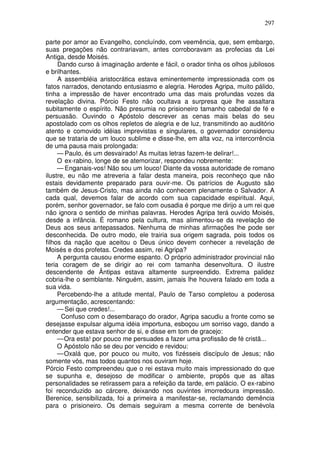 297

parte por amor ao Evangelho, concluíndo, com veemência, que, sem embargo,
suas pregações não contrariavam, antes corroboravam as profecias da Lei
Antiga, desde Moisés.
     Dando curso à imaginação ardente e fácil, o orador tinha os olhos jubilosos
e brilhantes.
     A assembléia aristocrática estava eminentemente impressionada com os
fatos narrados, denotando entusiasmo e alegria. Herodes Agripa, muito pálido,
tinha a impressão de haver encontrado uma das mais profundas vozes da
revelação divina. Pórcio Festo não ocultava a surpresa que lhe assaltara
subitamente o espírito. Não presumia no prisioneiro tamanho cabedal de fé e
persuasão. Ouvindo o Apóstolo descrever as cenas mais belas do seu
apostolado com os olhos repletos de alegria e de luz, transmitindo ao auditório
atento e comovido idéias imprevistas e singulares, o governador considerou
que se trataria de um louco sublime e disse-lhe, em alta voz, na intercorrência
de uma pausa mais prolongada:
     — Paulo, és um desvairado! As muitas letras fazem-te delirar!...
     O ex-rabino, longe de se atemorizar, respondeu nobremente:
     — Enganais-vos! Não sou um louco! Diante da vossa autoridade de romano
ilustre, eu não me atreveria a falar desta maneira, pois reconheço que não
estais devidamente preparado para ouvir-me. Os patrícios de Augusto são
também de Jesus-Cristo, mas ainda não conhecem plenamente o Salvador. A
cada qual, devemos falar de acordo com sua capacidade espiritual. Aqui,
porém, senhor governador, se falo com ousadia é porque me dirijo a um rei que
não ignora o sentido de minhas palavras. Herodes Agripa terá ouvido Moisés,
desde a infância. É romano pela cultura, mas alimentou-se da revelação de
Deus aos seus antepassados. Nenhuma de minhas afirmações lhe pode ser
desconhecida. De outro modo, ele trairia sua origem sagrada, pois todos os
filhos da nação que aceitou o Deus único devem conhecer a revelação de
Moisés e dos profetas. Credes assim, rei Agripa?
     A pergunta causou enorme espanto. O próprio administrador provincial não
teria coragem de se dirigir ao rei com tamanha desenvoltura. O ilustre
descendente de Ântipas estava altamente surpreendido. Extrema palidez
cobria-lhe o semblante. Ninguém, assim, jamais lhe houvera falado em toda a
sua vida.
     Percebendo-lhe a atitude mental, Paulo de Tarso completou a poderosa
argumentação, acrescentando:
     — Sei que credes!...
      Confuso com o desembaraço do orador, Agripa sacudiu a fronte como se
desejasse expulsar alguma idéia importuna, esboçou um sorriso vago, dando a
entender que estava senhor de si, e disse em tom de gracejo:
     — Ora esta! por pouco me persuades a fazer uma profissão de fé cristã...
     O Apóstolo não se deu por vencido e revidou:
     — Oxalá que, por pouco ou muito, vos fizésseis discípulo de Jesus; não
somente vós, mas todos quantos nos ouviram hoje.
Pórcio Festo compreendeu que o rei estava muito mais impressionado do que
se supunha e, desejoso de modificar o ambiente, propôs que as altas
personalidades se retirassem para a refeição da tarde, em palácio. O ex-rabino
foi reconduzido ao cárcere, deixando nos ouvintes imorredoura impressão.
Berenice, sensibilizada, foi a primeira a manifestar-se, reclamando demência
para o prisioneiro. Os demais seguiram a mesma corrente de benévola
 