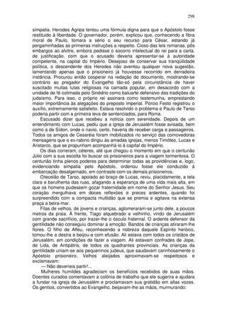 298

simpatia. Herodes Agripa tentou uma fórmula digna para que o Apóstolo fosse
restituido à liberdade. O governador, porém, explicou que, conhecendo a fibra
moral de Paulo, tomara a sério o seu recurso para César, estando já
pergaminhadas as primeiras instruções a respeito. Cioso das leis romanas, pôs
embargos ao alvitre, embora pedisse o socorro intelectual do rei para a carta.
de justificação, com que o acusado deveria apresentar-se à autoridade
competente, na capital do Império. Desejoso de conservar sua tranqüilidade
política, o descendente dos Herodes não aventou qualquer nova sugestão,
lamentando apenas que o prisioneiro já houvesse recorrido em derradeira
instância. Procurou então cooperar na redação do documento, mostrando-se
contrário ao pregador do Evangelho tão-só pela circunstância de haver
suscitado muitas lutas religiosas na camada popular, em desacordo com a
unidade de fé colimada pelo Sinédrio como baluarte defensivo das tradições do
judaísmo. Para isso, o próprio rei assinara como testemunha, emprestando
maior importância às alegações do preposto imperial. Pórcio Festo registrou o
auxílio, extremamente satisfeito. Estava resolvido o problema e Paulo de Tarso
poderia partir com a primeira leva de sentenciados, para Roma.
     Escusado dizer que recebeu a notícia com serenidade. Depois de um
entendimento com Lucas, pediu que a igreja de Jerusalém fosse avisada, bem
como a de Sídon, onde o navio, certo, haveria de receber carga e passageiros.
Todos os amigos de Cesaréia foram mobilizados no serviço das comovedoras
mensagens que o ex-rabino dirigiu às amadas igrejas, menos Timóteo, Lucas e
Aristarco, que se propunham acompanhá-lo à capital do Império.
     Os dias correram, céleres, até que chegou o momento em que o centurião
Júlio com a sua escolta foi buscar os prisioneiros para a viagem tormentosa. O
centurião tinha plenos poderes para determinar todas as providências e, logo,
evidenciando simpatia pelo Apóstolo, ordenou fosse ele conduzido à
embarcação desalgemado, em contraste com os demais prisioneiros.
     O tecelão de Tarso, apoiado ao braço de Lucas, reviu, placidamente, a tela
clara e barulhenta das ruas, afagando a esperança de uma vida mais alta, em
que os homens pudessem gozar fraternidade em nome do Senhor Jesus. Seu
coração mergulhava em doces reflexões e preces ardentes, quando foi
surpreendido com a compacta multidão que se premia e agitava na extensa
praça a beira-mar.
     Filas de velhos, de jovens e crianças, aglomeraram-se junto dele, a poucos
metros da praia. À frente, Tiago alquebrado e velhinho, vindo de Jerusalém
com grande sacrifício, por trazer-lhe o ósculo fraternal. O ardente defensor da
gentilidade não conseguiu dominar a emoção. Bandos de crianças atiraram-lhe
flores. O filho de Alfeu, reconhecendo a nobreza daquele Espírito heróico,
tomou-lhe a destra e beijou-a com efusão. Ali estava com todos os cristãos de
Jerusalém, em condições de fazer a viagem. Ali estavam confrades de Jope,
de Lida, de Antipátris, de todos os quadrantes provinciais. As crianças da
gentilidade uniam-se aos pequeninos judeus, que saudavam carinhosamente o
Apóstolo prisioneiro. Velhos aleijados aproximavam-se respeitosos e
exclamavam:
     — Não deveríeis partir!...
     Mulheres humildes agradeciam os benefícios recebidos de suas mãos.
Doentes curados comentavam a colônia de trabalho que ele sugerira e ajudara
a fundar na igreja de Jerusalém e proclamavam sua gratidão em altas vozes.
Os gentios, convertidos ao Evangelho, beijavam-lhe as mãos, murmurando:
 