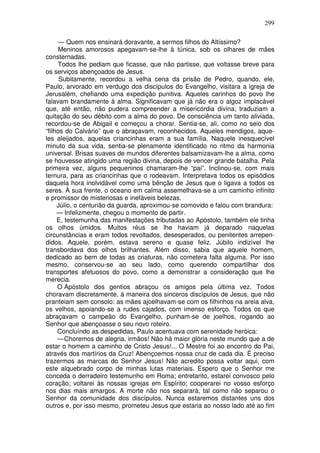 299

     — Quem nos ensinará doravante, a sermos filhos do Altíssimo?
     Meninos amorosos apegavam-se-lhe à túnica, sob os olhares de mães
consternadas.
     Todos lhe pediam que ficasse, que não partisse, que voltasse breve para
os serviços abençoados de Jesus.
      Subitamente, recordou a velha cena da prisão de Pedro, quando, ele,
Paulo, arvorado em verdugo dos discípulos do Evangelho, visitara a igreja de
Jerusalém, chefiando uma expedição punitiva. Aqueles carinhos do povo lhe
falavam brandamente à alma. Significavam que já não era o algoz implacável
que, até então, não pudera compreender a misericórdia divina; traduziam a
quitação do seu débito com a alma do povo. De consciência um tanto aliviada,
recordou-se de Abigail e começou a chorar. Sentia-se, ali, como no seio dos
“filhos do Calvário” que o abraçavam, reconhecidos. Aqueles mendigos, aque-
les aleijados, aquelas criancinhas eram a sua família. Naquele inesquecível
minuto da sua vida, sentia-se plenamente identificado no ritmo da harmonia
universal. Brisas suaves de mundos diferentes balsamizavam-lhe a alma, como
se houvesse atingido uma região divina, depois de vencer grande batalha. Pela
primeira vez, alguns pequeninos chamaram-lhe “pai”. Inclinou-se, com mais
ternura, para as criancinhas que o rodeavam. Interpretava todos os episódios
daquela hora inolvidável como uma bênção de Jesus que o ligava a todos os
seres. À sua frente, o oceano em calma assemelhava-se a um caminho infinito
e promissor de misteriosas e inefáveis belezas.
     Júlio, o centurião da guarda, aproximou-se comovido e falou com brandura:
     — Infelizmente, chegou o momento de partir.
     E, testemunha das manifestações tributadas ao Apóstolo, também ele tinha
os olhos úmidos. Muitos réus se lhe haviam já deparado naquelas
circunstâncias e eram todos revoltados, desesperados, ou penitentes arrepen-
didos. Aquele, porém, estava sereno e quase feliz. Júbilo indizível lhe
transbordava dos olhos brilhantes. Além disso, sabia que aquele homem,
dedicado ao bem de todas as criaturas, não cometera falta alguma. Por isso
mesmo, conservou-se ao seu lado, como querendo compartilhar dos
transportes afetuosos do povo, como a demonstrar a consideração que lhe
merecia.
     O Apóstolo dos gentios abraçou os amigos pela última vez. Todos
choravam discretamente, à maneira dos sinceros discípulos de Jesus, que não
pranteiam sem consolo: as mães ajoelhavam-se com os filhinhos na areia alva,
os velhos, apoiando-se a rudes cajados, com imenso esforço. Todos os que
abraçavam o campeão do Evangelho, punham-se de joelhos, rogando ao
Senhor que abençoasse o seu novo roteiro.
     Concluíndo as despedidas, Paulo acentuava com serenidade heróica:
     — Choremos de alegria, irmãos! Não há maior glória neste mundo que a de
estar o homem a caminho de Cristo Jesus!... O Mestre foi ao encontro do Pai,
através dos martírios da Cruz! Abençoemos nossa cruz de cada dia. É preciso
trazermos as marcas do Senhor Jesus! Não acredito possa voltar aqui, com
este alquebrado corpo de minhas lutas materiais. Espero que o Senhor me
conceda o derradeiro testemunho em Roma; entretanto, estarei convosco pelo
coração; voltarei às nossas igrejas em Espírito; cooperarei no vosso esforço
nos dias mais amargos. A morte não nos separará, tal como não separou o
Senhor da comunidade dos discípulos. Nunca estaremos distantes uns dos
outros e, por isso mesmo, prometeu Jesus que estaria ao nosso lado até ao fim
 