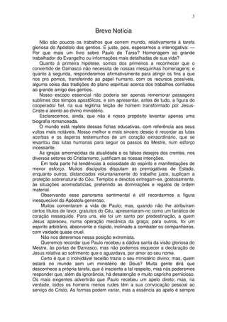 3


                              Breve Notícia
    Não são poucos os trabalhos que correm mundo, relativamente à tarefa
gloriosa do Apóstolo dos gentios. É justo, pois, esperarmos a interrogativa: —
Por que mais um livro sobre Paulo de Tarso? Homenagem ao grande
trabalhador do Evangelho ou informações mais detalhadas de sua vida?
    Quanto à primeira hipótese, somos dos primeiros a reconhecer que o
convertido de Damasco não necessita de nossas mesquinhas homenagens; e
quanto à segunda, responderemos afirmativamente para atingir os fins a que
nos pro pomos, transferindo ao papel humano, com os recursos possíveis,
alguma coisa das tradições do plano espiritual acerca dos trabalhos confiados
ao grande amigo dos gentios.
    Nosso escopo essencial não poderia ser apenas rememorar passagens
sublimes dos tempos apostólicos, e sim apresentar, antes de tudo, a figura do
cooperador fiel, na sua legitima feição de homem transformado por Jesus-
Cristo e atento ao divino ministério.
    Esclarecemos, ainda, que não é nosso propósito levantar apenas uma
biografia romanceada.
    O mundo está repleto dessas fichas educativas, com referência aos seus
vultos mais notáveis. Nosso melhor e mais sincero desejo é recordar as lutas
acerbas e os ásperos testemunhos de um coração extraordinário, que se
levantou das lutas humanas para seguir os passos do Mestre, num esforço
incessante.
    As igrejas amornecidas da atualidade e os falsos desejos dos crentes, nos
diversos setores do Cristianismo, justificam as nossas intenções.
     Em toda parte há tendências à ociosidade do espírito e manifestações de
menor esforço. Muitos discípulos disputam as prerrogativas de Estado,
enquanto outros, distanciados voluntariamente do trabalho justo, suplicam a
proteção sobrenatural do Céu. Templos e devotos entregam-se, gostosamente,
às situações acomodatícias, preferindo as dominações e regalos de ordem
material.
     Observando esse panorama sentimental é útil recordarmos a figura
inesquecível do Apóstolo generoso.
     Muitos comentaram a vida de Paulo; mas, quando não lhe atribuíram
certos títulos de favor, gratuitos do Céu, apresentaram-no como um fanático de
coração ressequido. Para uns, ele foi um santo por predestinação, a quem
Jesus apareceu, numa operação mecânica da graça; para outros, foi um
espírito arbitrário, absorvente e ríspido, inclinado a combater os companheiros,
com vaidade quase cruel.
     Não nos deteremos nessa posição extremista.
     Queremos recordar que Paulo recebeu a dádiva santa da visão gloriosa do
Mestre, às portas de Damasco, mas não podemos esquecer a declaração de
Jesus relativa ao sofrimento que o aguardava, por amor ao seu nome.
     Certo é que o inolvidável tecelão trazia o seu ministério divino; mas, quem
estará no mundo sem um ministério de Deus? Muita gente dirá que
desconhece a própria tarefa, que é insciente a tal respeito, mas nós poderemos
responder que, além da ignorância, há desatenção e muito capricho pernicioso.
Os mais exigentes advertirão que Paulo recebeu um apelo direto; mas, na
verdade, todos os homens menos rudes têm a sua convocação pessoal ao
serviço do Cristo. As formas podem variar, mas a essência ao apelo é sempre
 