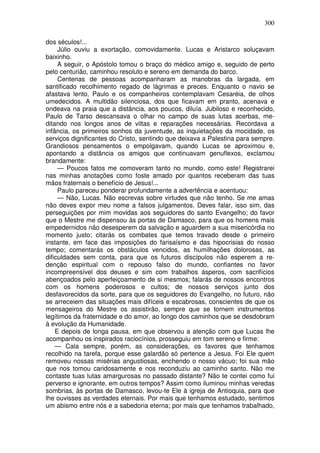 300

dos séculos!...
     Júlio ouviu a exortação, comovidamente. Lucas e Aristarco soluçavam
baixinho.
     A seguir, o Apóstolo tomou o braço do médico amigo e, seguido de perto
pelo centurião, caminhou resoluto e sereno em demanda do barco.
     Centenas de pessoas acompanharam as manobras da largada, em
santificado recolhimento regado de lágrimas e preces. Enquanto o navio se
afastava lento, Paulo e os companheiros contemplavam Cesaréia, de olhos
umedecidos. A multidão silenciosa, dos que ficavam em pranto, acenava e
ondeava na praia que a distância, aos poucos, diluía. Jubiloso e reconhecido,
Paulo de Tarso descansava o olhar no campo de suas lutas acerbas, me-
ditando nos longos anos de viltas e reparações necessárias. Recordava a
infância, os primeiros sonhos da juventude, as inquietações da mocidade, os
serviços dignificantes do Cristo, sentindo que deixava a Palestina para sempre.
Grandiosos pensamentos o empolgavam, quando Lucas se aproximou e,
apontando a distância os amigos que continuavam genuflexos, exclamou
brandamente:
     — Poucos fatos me comoveram tanto no mundo, como este! Registrarei
nas minhas anotações como foste amado por quantos receberam das tuas
mãos fraternais o benefício de Jesus!...
     Paulo pareceu ponderar profundamente a advertência e acentuou:
     — Não, Lucas. Não escrevas sobre virtudes que não tenho. Se me amas
não deves expor meu nome a falsos julgamentos. Deves falar, isso sim, das
perseguições por mim movidas aos seguidores do santo Evangelho; do favor
que o Mestre me dispensou às portas de Damasco, para que os homens mais
empedernidos não desesperem da salvação e aguardem a sua misericórdia no
momento justo; citarás os combates que temos travado desde o primeiro
instante, em face das imposições do farisaísmo e das hipocrisias do nosso
tempo; comentarás os obstáculos vencidos, as humilhações dolorosas, as
dificuldades sem conta, para que os futuros discípulos não esperem a re-
denção espiritual com o repouso falso do mundo, confiantes no favor
incompreensível dos deuses e sim com trabalhos ásperos, com sacrifícios
abençoados pelo aperfeiçoamento de si mesmos; falarás de nossos encontros
com os homens poderosos e cultos; de nossos serviços junto dos
desfavorecidos da sorte, para que os seguidores do Evangelho, no futuro, não
se arreceiem das situações mais difíceis e escabrosas, conscientes de que os
mensageiros do Mestre os assistirão, sempre que se tornem instrumentos
legítimos da fraternidade e do amor, ao longo dos caminhos que se desdobram
à evolução da Humanidade.
    E depois de longa pausa, em que observou a atenção com que Lucas lhe
acompanhou os inspirados raciocínios, prosseguiu em tom sereno e firme:
    — Cala sempre, porém, as considerações, os favores que tenhamos
recolhido na tarefa, porque esse galardão só pertence a Jesus. Foi Ele quem
removeu nossas misérias angustiosas, enchendo o nosso vácuo; foi sua mão
que nos tomou caridosamente e nos reconduziu ao caminho santo. Não me
contaste tuas lutas amargurosas no passado distante? Não te contei como fui
perverso e ignorante, em outros tempos? Assim como iluminou minhas veredas
sombrias, às portas de Damasco, levou-te Ele à igreja de Antioquia, para que
lhe ouvisses as verdades eternais. Por mais que tenhamos estudado, sentimos
um abismo entre nós e a sabedoria eterna; por mais que tenhamos trabalhado,
 