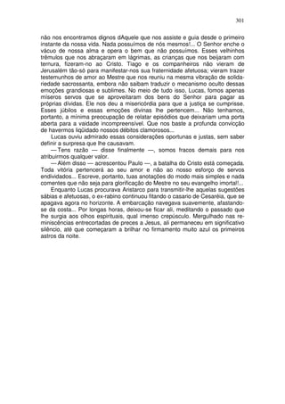 301

não nos encontramos dignos dAquele que nos assiste e guia desde o primeiro
instante da nossa vida. Nada possuímos de nós mesmos!... O Senhor enche o
vácuo de nossa alma e opera o bem que não possuímos. Esses velhinhos
trêmulos que nos abraçaram em lágrimas, as crianças que nos beijaram com
ternura, fizeram-no ao Cristo. Tiago e os companheiros não vieram de
Jerusalém tão-só para manifestar-nos sua fraternidade afetuosa; vieram trazer
testemunhos de amor ao Mestre que nos reuniu na mesma vibração de solida-
riedade sacrossanta, embora não saibam traduzir o mecanismo oculto dessas
emoções grandiosas e sublimes. No meio de tudo isso, Lucas, fomos apenas
míseros servos que se aproveitaram dos bens do Senhor para pagar as
próprias dívidas. Ele nos deu a misericórdia para que a justiça se cumprisse.
Esses júbilos e essas emoções divinas lhe pertencem... Não tenhamos,
portanto, a mínima preocupação de relatar episódios que deixariam uma porta
aberta para a vaidade incompreensível. Que nos baste a profunda convicção
de havermos liqüidado nossos débitos clamorosos...
     Lucas ouviu admirado essas considerações oportunas e justas, sem saber
definir a surpresa que lhe causavam.
     — Tens razão — disse finalmente —, somos fracos demais para nos
atribuirmos qualquer valor.
     — Além disso — acrescentou Paulo —, a batalha do Cristo está começada.
Toda vitória pertencerá ao seu amor e não ao nosso esforço de servos
endividados... Escreve, portanto, tuas anotações do modo mais simples e nada
comentes que não seja para glorificação do Mestre no seu evangelho imortal!...
     Enquanto Lucas procurava Aristarco para transmitir-lhe aquelas sugestões
sábias e afetuosas, o ex-rabino continuou fitando o casario de Cesaréia, que se
apagava agora no horizonte. A embarcação navegava suavemente, afastando-
se da costa... Por longas horas, deixou-se ficar ali, meditando o passado que
lhe surgia aos olhos espirituais, qual imenso crepúsculo. Mergulhado nas re-
miniscências entrecortadas de preces a Jesus, ali permaneceu em significativo
silêncio, até que começaram a brilhar no firmamento muito azul os primeiros
astros da noite.
 