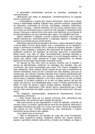 304

     A assembléia amedrontada ouvia-lhe os conceitos, empolgada de
inominável pavor.
     Observando que todos se abraçavam, confraternizando-se na angústia
comum, continuava:
     — Contemplemos o quadro dos nossos sofrimentos. Vede como o perigo
ensina a fraternidade imediata. Estamos aqui, patrícios romanos, negociantes
de Alexandria, plutocratas de Fenícia, autoridades, soldados, prisioneiros,
mulheres e crianças... Embora diferentes uns dos outros, perante Deus a dor
nos irmana os sentimentos para o mesmo fim de salvação e restabelecimento
da paz. Creio que a vida em terra firme seria muito diferente, se as criaturas lá
se compreendessem tal como acontece aqui, agora, nas vastidões marinhas.
     Alguns sopitavam o despeito, ouvindo a palavra apostolar, mas a grande
maioria acercava-se, reconhecendo-lhe a inspiração superior e desejosa de
confugir-se à sombra da sua virtude heróica.
     Decorridos catorze dias de cerração e tormenta. o barco alexandrino atingiu
a ilha de Malta. Enorme, geral alegria; mas, o comandante, ao ver afastado o
perigo e sentindo-se humilhado com a atitude do Apóstolo durante a viagem,
sugeriu a dois soldados o assassínio dos prisioneiros de Cesaréia, antes que
pudessem evadir-se. Os prepostos do centurião assumiram a paternidade
desse alvitre, mas Júlio se opôs, terminantemente, deixando perceber a
transformação espiritual que o felicitava agora, à luz do Evangelho redentor. Os
presos que sabiam nadar atiraram-se à água corajosamente; os demais
agarravam-se aos botes improvisados, buscando a praia.
     Os naturais da Ilha, bem como os poucos romanos que lá residiam a
serviço da administração, acolheram os náufragos com simpatia; mas, por
numerosos, não havia acomodação para todos. Frio intenso enregelava os
mais resistentes. Paulo, todavia, dando mostras do seu valor e experiência no
afrontar intempéries, tratou de dar o exemplo aos mais abatidos, para que se
fizesse fogo, sem demora. Grandes fogueiras foram acesas rapidamente para
aquecimento dos desabrigados; mas, quando o Apóstolo atirava um feixe de
ramos secos à labareda crepitante, uma víbora cravou-lhe na mão os dentes
venenosos. O ex-rabino susteve-a no ar com um gesto sereno, até que ela
caísse nas chamas, com estupefação geral. Lucas e Timóteo aproximaram-se
aflitos. O chefe da coorte e alguns amigos estavam desolados. É que os
naturais da Ilha, observando o fato, davam alarme, asseverando que o réptil
era dos mais venenosos da região, e que as vítimas não sobreviviam mais que
horas.
     Os indígenas, impressionados, afastavam-se discretamente. Outros,
assustadiços, afirmavam:
     — Este homem deve ser um grande criminoso, pois, salvando-se das
ondas bravias, veio encontrar aqui o castigo dos deuses.
     Não eram poucos os que aguardavam a morte do Apóstolo, contando os
minutos; Paulo, no entanto, aquecendo-se como lhe era possível, observava a
expressão fisionômica de cada um e orava com fervor. Diante do prognóstico
dos nativos da Ilha, Timóteo aproximou-se mais intimamente e buscou
cientificá-lo do que diziam a seu respeito.
      O ex-rabino sorriu e murmurou:
      — Não te impressiones. As opiniões do vulgo são muito inconstantes,
tenho disso experiência própria. Estejamos atentos aos nossos deveres,
porque a ignorância sempre está pronta a transitar da maldição ao elogio e
 