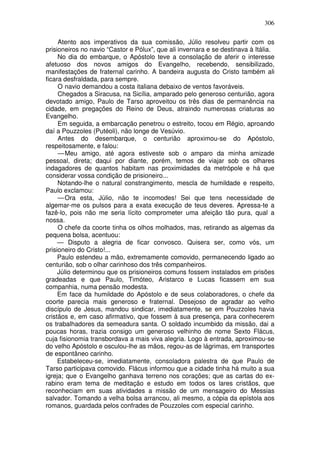 306

     Atento aos imperativos da sua comissão, Júlio resolveu partir com os
prisioneiros no navio “Castor e Pólux”, que ali invernara e se destinava à Itália.
     No dia do embarque, o Apóstolo teve a consolação de aferir o interesse
afetuoso dos novos amigos do Evangelho, recebendo, sensibilizado,
manifestações de fraternal carinho. A bandeira augusta do Cristo também ali
ficara desfraldada, para sempre.
     O navio demandou a costa italiana debaixo de ventos favoráveis.
     Chegados a Siracusa, na Sicília, amparado pelo generoso centurião, agora
devotado amigo, Paulo de Tarso aproveitou os três dias de permanência na
cidade, em pregações do Reino de Deus, atraindo numerosas criaturas ao
Evangelho.
     Em seguida, a embarcação penetrou o estreito, tocou em Régio, aproando
daí a Pouzzoles (Putéoli), não longe de Vesúvio.
     Antes do desembarque, o centurião aproximou-se do Apóstolo,
respeitosamente, e falou:
     — Meu amigo, até agora estiveste sob o amparo da minha amizade
pessoal, direta; daqui por diante, porém, temos de viajar sob os olhares
indagadores de quantos habitam nas proximidades da metrópole e há que
considerar vossa condição de prisioneiro...
     Notando-lhe o natural constrangimento, mescla de humildade e respeito,
Paulo exclamou:
     — Ora esta, Júlio, não te incomodes! Sei que tens necessidade de
algemar-me os pulsos para a exata execução de teus deveres. Apressa-te a
fazê-lo, pois não me seria lícito comprometer uma afeição tão pura, qual a
nossa.
     O chefe da coorte tinha os olhos molhados, mas, retirando as algemas da
pequena bolsa, acentuou:
     — Disputo a alegria de ficar convosco. Quisera ser, como vós, um
prisioneiro do Cristo!...
     Paulo estendeu a mão, extremamente comovido, permanecendo ligado ao
centurião, sob o olhar carinhoso dos três companheiros.
     Júlio determinou que os prisioneiros comuns fossem instalados em prisões
gradeadas e que Paulo, Timóteo, Aristarco e Lucas ficassem em sua
companhia, numa pensão modesta.
     Em face da humildade do Apóstolo e de seus colaboradores, o chefe da
coorte parecia mais generoso e fraternal. Desejoso de agradar ao velho
discípulo de Jesus, mandou sindicar, imediatamente, se em Pouzzoles havia
cristãos e, em caso afirmativo, que fossem à sua presença, para conhecerem
os trabalhadores da semeadura santa. O soldado incumbido da missão, dai a
poucas horas, trazia consigo um generoso velhinho de nome Sexto Flácus,
cuja fisionomia transbordava a mais viva alegria. Logo à entrada, aproximou-se
do velho Apóstolo e osculou-lhe as mãos, regou-as de lágrimas, em transportes
de espontâneo carinho.
     Estabeleceu-se, imediatamente, consoladora palestra de que Paulo de
Tarso participava comovido. Flácus informou que a cidade tinha há muito a sua
igreja; que o Evangelho ganhava terreno nos corações; que as cartas do ex-
rabino eram tema de meditação e estudo em todos os lares cristãos, que
reconheciam em suas atividades a missão de um mensageiro do Messias
salvador. Tomando a velha bolsa arrancou, ali mesmo, a cópia da epístola aos
romanos, guardada pelos confrades de Pouzzoles com especial carinho.
 