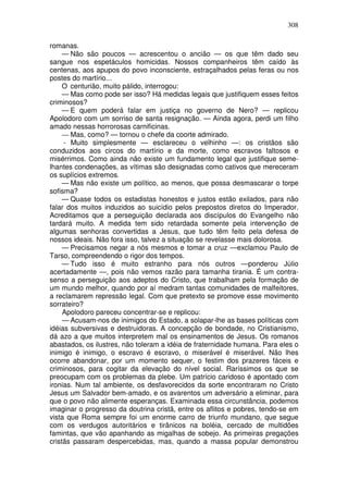 308

romanas.
     — Não são poucos — acrescentou o ancião — os que têm dado seu
sangue nos espetáculos homicidas. Nossos companheiros têm caído às
centenas, aos apupos do povo inconsciente, estraçalhados pelas feras ou nos
postes do martírio...
     O centurião, muito pálido, interrogou:
     — Mas como pode ser isso? Há medidas legais que justifiquem esses feitos
criminosos?
     — E quem poderá falar em justiça no governo de Nero? — replicou
Apolodoro com um sorriso de santa resignação. — Ainda agora, perdi um filho
amado nessas horrorosas carnificinas.
     — Mas, como? — tornou o chefe da coorte admirado.
     - Muito simplesmente — esclareceu o velhinho —: os cristãos são
conduzidos aos circos do martírio e da morte, como escravos faltosos e
misérrimos. Como ainda não existe um fundamento legal que justifique seme-
lhantes condenações, as vítimas são designadas como cativos que mereceram
os suplícios extremos.
     — Mas não existe um político, ao menos, que possa desmascarar o torpe
sofisma?
     — Quase todos os estadistas honestos e justos estão exilados, para não
falar dos muitos induzidos ao suicídio pelos prepostos diretos do Imperador.
Acreditamos que a perseguição declarada aos discípulos do Evangelho não
tardará muito. A medida tem sido retardada somente pela intervenção de
algumas senhoras convertidas a Jesus, que tudo têm feito pela defesa de
nossos ideais. Não fora isso, talvez a situação se revelasse mais dolorosa.
     — Precisamos negar a nós mesmos e tomar a cruz —exclamou Paulo de
Tarso, compreendendo o rigor dos tempos.
     — Tudo isso é muito estranho para nós outros —ponderou Júlio
acertadamente —, pois não vemos razão para tamanha tirania. É um contra-
senso a perseguição aos adeptos do Cristo, que trabalham pela formação de
um mundo melhor, quando por aí medram tantas comunidades de malfeitores,
a reclamarem repressão legal. Com que pretexto se promove esse movimento
sorrateiro?
     Apolodoro pareceu concentrar-se e replicou:
     — Acusam-nos de inimigos do Estado, a solapar-lhe as bases políticas com
idéias subversivas e destruidoras. A concepção de bondade, no Cristianismo,
dá azo a que muitos interpretem mal os ensinamentos de Jesus. Os romanos
abastados, os ilustres, não toleram a idéia de fraternidade humana. Para eles o
inimigo é inimigo, o escravo é escravo, o miserável é miserável. Não lhes
ocorre abandonar, por um momento sequer, o festim dos prazeres fáceis e
criminosos, para cogitar da elevação do nível social. Raríssimos os que se
preocupam com os problemas da plebe. Um patrício caridoso é apontado com
ironias. Num tal ambiente, os desfavorecidos da sorte encontraram no Cristo
Jesus um Salvador bem-amado, e os avarentos um adversário a eliminar, para
que o povo não alimente esperanças. Examinada essa circunstância, podemos
imaginar o progresso da doutrina cristã, entre os aflitos e pobres, tendo-se em
vista que Roma sempre foi um enorme carro de triunfo mundano, que segue
com os verdugos autoritários e tirânicos na boléia, cercado de multidões
famintas, que vão apanhando as migalhas de sobejo. As primeiras pregações
cristãs passaram despercebidas, mas, quando a massa popular demonstrou
 