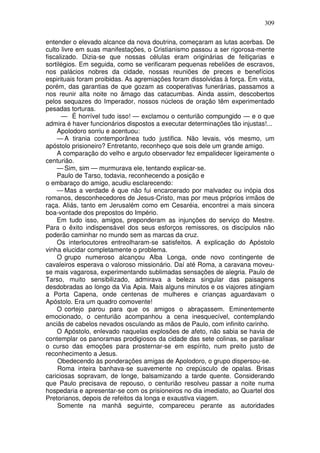 309

entender o elevado alcance da nova doutrina, começaram as lutas acerbas. De
culto livre em suas manifestações, o Cristianismo passou a ser rigorosa-mente
fiscalizado. Dizia-se que nossas células eram originárias de feitiçarias e
sortilégios. Em seguida, como se verificaram pequenas rebeliões de escravos,
nos palácios nobres da cidade, nossas reuniões de preces e benefícios
espirituais foram proibidas. As agremiações foram dissolvidas à força. Em vista,
porém, das garantias de que gozam as cooperativas funerárias, passamos a
nos reunir alta noite no âmago das catacumbas. Ainda assim, descobertos
pelos sequazes do Imperador, nossos núcleos de oração têm experimentado
pesadas torturas.
      — É horrível tudo isso! — exclamou o centurião compungido — e o que
admira é haver funcionários dispostos a executar determinações tão injustas!...
    Apolodoro sorriu e acentuou:
    — A tirania contemporânea tudo justifica. Não levais, vós mesmo, um
apóstolo prisioneiro? Entretanto, reconheço que sois dele um grande amigo.
    A comparação do velho e arguto observador fez empalidecer ligeiramente o
centurião.
    — Sim, sim — murmurava ele, tentando explicar-se.
    Paulo de Tarso, todavia, reconhecendo a posição e
o embaraço do amigo, acudiu esclarecendo:
    — Mas a verdade é que não fui encarcerado por malvadez ou inópia dos
romanos, desconhecedores de Jesus-Cristo, mas por meus próprios irmãos de
raça. Aliás, tanto em Jerusalém como em Cesaréia, encontrei a mais sincera
boa-vontade dos prepostos do Império.
    Em tudo isso, amigos, preponderam as injunções do serviço do Mestre.
Para o êxito indispensável dos seus esforços remissores, os discípulos não
poderão caminhar no mundo sem as marcas da cruz.
    Os interlocutores entreolharam-se satisfeitos. A explicação do Apóstolo
vinha elucidar completamente o problema.
    O grupo numeroso alcançou Alba Longa, onde novo contingente de
cavaleiros esperava o valoroso missionário. Daí até Roma, a caravana moveu-
se mais vagarosa, experimentando sublimadas sensações de alegria. Paulo de
Tarso, muito sensibilizado, admirava a beleza singular das paisagens
desdobradas ao longo da Via Apia. Mais alguns minutos e os viajores atingiam
a Porta Capena, onde centenas de mulheres e crianças aguardavam o
Apóstolo. Era um quadro comovente!
    O cortejo parou para que os amigos o abraçassem. Eminentemente
emocionado, o centurião acompanhou a cena inesquecível, contemplando
anciãs de cabelos nevados osculando as mãos de Paulo, com infinito carinho.
    O Apóstolo, enlevado naquelas explosões de afeto, não sabia se havia de
contemplar os panoramas prodigiosos da cidade das sete colinas, se paralisar
o curso das emoções para prosternar-se em espírito, num preito justo de
reconhecimento a Jesus.
     Obedecendo às ponderações amigas de Apolodoro, o grupo dispersou-se.
     Roma inteira banhava-se suavemente no crepúsculo de opalas. Brisas
cariciosas sopravam, de longe, balsamizando a tarde quente. Considerando
que Paulo precisava de repouso, o centurião resolveu passar a noite numa
hospedaria e apresentar-se com os prisioneiros no dia imediato, ao Quartel dos
Pretorianos, depois de refeitos da longa e exaustiva viagem.
     Somente na manhã seguinte, compareceu perante as autoridades
 