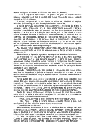 313

meses entregava o trabalho a Aristarco para copiá-lo, dizendo:
     — Esta é a epístola aos hebreus. Fiz questão de grafá-la, valendo-me dos
próprios recursos, pois que a dedico aos meus irmãos de raça e procurei
escrevê-la com o coração.
    O amigo compreendeu o seu intuito e, antes de começar as cópias,
destacou o estilo singular e as idéias grandiosas e incomuns.
    E Paulo continuou trabalhando incessantemente a benefício de todos. A
situação, como prisioneiro, era a mais confortadora possível. Fizera-se
benfeitor desvelado de todos os guardas que lhe testemunhavam o esforço
apostólico. A uns aliviara o coração com as alegrias da Boa Nova; a outros
curara moléstias crônicas e dolorosas. Freqüentemente, o benefício não se
restringia ao interessado, porque os legionários romanos lhe traziam os
parentes, os afeiçoados e os amigos, para se beneficiarem ao contacto
daquele homem dedicado aos interesses de Deus. Logo ao terceiro dia deixou
de ser algemado, porque os soldados dispensavam a formalidade, apenas
guardando-lhe a porta como simples amigos.
    Não poucas vezes, esses militares benévolos o convidavam a passear pela
cidade, especialmente ao longo da Via Apia, que se havia tornado o local da
sua predileção.
    Sensibilizado, o Apóstolo agradecia essas provas de condescendência.
    Os benefícios do seu convívio tornavam-se dia a dia mais evidentes.
Impressionados com a sua palestra educativa e com as suas maneiras
atenciosas, muitos legionários, antes relapsos e negligentes, transformavam-
Se em elementos úteis à administração e à sociedade. Os guardas começaram
a disputar o serviço de sentinela ao seu aposento, e isso lhe valia pelo melhor
atestado de valor espiritual.
     Visitado, incessantemente, por irmãos e emissários das suas igrejas
queridas, da Macedônia e da Ásia, prosseguia desdobrando energias na tarefa
de amorosa assistência aos amigos e colaboradores distantes, mediante cartas
inspiradíssimas.
     Havia quase dois anos que o seu recurso a César jazia esquecido nas
mesas dos juizes displicentes, quando sobreveio um acontecimento de magna
importância. Certo dia, um legionário amigo levou ao convertido de Damasco
um homem de feições másculas e enérgicas, aparentando quarenta anos mais
ou menos. Tratava-se de Acácio Domício, personalidade de grande influência
política, e que de algum tempo tinha cegado em misteriosas circunstâncias.
     Paulo de Tarso o acolheu com bondade e, depois de impor-lhe as mãos,
esclarecendo-o sobre o que Jesus desejava de quantos lhe aproveitavam a
munificência, exclamou comovidamente:
     — Irmão, agora, convido-te a ver, em nome do Senhor Jesus-Cristo!
     — Vejo! Vejo! — gritou o romano tomado de júbilo infinito; e logo, num
movimento instintivo, ajoelhou-se em pranto e murmurou:
     - Vosso Deus é verdadeiro!...
     Profundamente reconhecido a Jesus, o Apóstolo deu-lhe o braço para que
se levantasse e, ali mesmo, Domício procurou conhecer o conteúdo espiritual
da nova doutrina, a fim de reformar-se e mudar de vida. Solícito, anotou logo as
informações relativas ao processo do ex-rabino, acentuando ao despedir-se:
     — Deus me ajudará para que possa retribuir o bem que me fizestes!
Quanto à vossa situação, não duvideis do desfecho merecido, porque, na
próxima semana, teremos resolvido o processo com a absolvição de César!
 