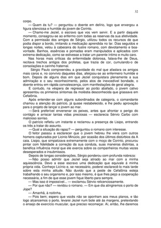32

corpo.
    — Quem és tu? — perguntou o doente em delírio, logo que enxergou a
figura silenciosa e humilde do jovem de Corinto.
    — Chamo-me Jeziel, o escravo que vos vem servir. E a partir daquele
momento, consagrou-se ao enfermo com todas as reservas da sua afetividade.
Com a permissão dos amigos de Sérgio, utilizou todos os recursos de que
podia dispor a bordo, imitando a medicação aprendida no lar. Dias seguidos e
longas noites, velou à cabeceira do ilustre romano, com devotamento e boa-
vontade. Banhos, essências e pomadas eram manipulados e aplicados com
extrema dedicação, como se estivesse a tratar um parente íntimo e muito caro.
    Nas horas mais críticas da enfermidade dolorosa, falava-lhe de Deus,
recitava trechos antigos dos profetas, que trazia de cor, cumulando-o de
consolações e carinho fraternal.
      Sérgio Paulo compreendeu a gravidade do mal que afastara os amigos
mais caros e, no convívio daqueles dias, afeiçoou-se ao enfermeiro humilde e
bom. Depois de alguns dias em que Jeziel conquistara plenamente a sua
admiração e o seu reconhecimento, pelos atos de inexcedível bondade, o
doente entrou em rápida convalescença, com manifestações de geral alegria.
     E contudo, na véspera de regressar ao porão abafado, o jovem cativo
apresentou os primeiros sintomas da moléstia desconhecida que grassava em
Cefalônia.
     Após entender-se com alguns subordinados de categoria, o comandante
chamou a atenção do patrício, já quase restabelecido, e lhe pediu aprovação
para o projeto de lançar o jovem ao mar.
     — Será preferível envenenar os peixes, antes que afrontar o perigo do
contágio e arriscar tantas vidas preciosas — esclarecia Sérvio Carbo com
malicioso sorriso.
     O patrício refletiu um instante e reclamou a presença de Lisipo, entrando
os três a tratar do assunto.
     — Qual a situação do rapaz? — perguntou o romano com interesse.
     O feitor passou a esclarecer que o jovem hebreu lhe viera com outros
homens capturados por Licinio Minúcio, por ocasião dos últimos distúrbios da A
caia. Lisipo, que simpatizava extremamente com o moço de Corinto, procurou
pintar com fidelidade a correção da sua conduta, suas maneiras distintas, a
benéfica influência moral que ele exercia sobre os companheiros muitas vezes
desesperados e insubmissos.
     Depois de longas considerações, Sérgio ponderou com profunda nobreza:
     — Não posso admitir que Jeziel seja atirado ao mar com a minha
aquiescência. Devo a esse escravo uma dedicação que equivale à minha
própria vida. Conheço Licínio e, se necessário, poderei esclarecê-lo mais tarde
sobre esta minha atitude. Não duvido que a peste de Cefalônia esteja
trabalhando o seu organismo e, por isso mesmo, é que lhes peço a cooperação
necessária, a fim de que esse jovem fique liberto para sempre.
    — Mas isso é impossível... — exclamou Sérvio relicenciosamente.
    — Por que não? — revidou o romano. — Em que dia atingiremos o porto de
Jope?
    — Amanhã, à noitinha.
    — Pois bem; espero que vocês não se oponham aos meus planos, e tão
logo alcancemos o porto, levarei Jeziel num bote até às margens, pretextando
o ensejo de exercício muscular, que preciso recomeçar. Aí, então, lhe daremos
 