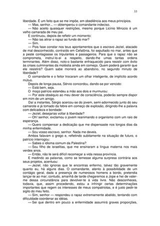 33

liberdade. É um feito que se me impõe, em obediência aos meus princípios.
     — Mas, senhor... — obtemperou o comandante indeciso.
     — Não aceito quaisquer restrições, mesmo porque Licínio Minúcio é um
velho camarada de meu pai.
     E continuou, depois de refletir um momento:
     — Não ias atirar o rapaz ao fundo do mar?
     — Sim.
     — Pois fase constar nos teus apontamentos que o escravo Jeziel, atacado
de mal desconhecido, contraído em Cefalônia, foi sepultado no mar, antes que
a peste contagiasse os tripulantes e passageiros. Para que o rapaz não se
comprometa, instruí-lo-ei a respeito, dando-lhe umas tantas ordens
terminantes. Além disso, noto-o bastante enfraquecido para resistir com êxito
às crises culminantes da moléstia ainda em começo. Quem poderá garantir que
ele resistirá? Quem sabe morrerá ao abandono, no segundo minuto de
liberdade?
     O comandante e o feitor trocaram um olhar inteligente, de implícito acordo
mútuo.
     Depois de longa pausa, Sérvio concordou, dando-se por vencido:
     — Está bem, seja.
     O moço patrício estendeu a mão aos dois e murmurou:
     — Por este obséquio ao meu dever de consciência, poderão sempre dispor
em mim de um amigo.
     Daí a instantes, Sérgio acercou-se do jovem, semi-adormecido junto do seu
camarote e já tomado da febre em começo de explosão, dirigindo-lhe a palavra
com delicadeza e bondade:
     — Jeziel, desejarias voltar à liberdade?
     — Oh! senhor, exclamou o jovem reanimando o organismo com um raio de
esperança.
     — Quero compensar a dedicação que me dispensaste nos longos dias da
minha enfermidade.
     — Sou vosso escravo, senhor. Nada me deveis.
     Ambos falavam o grego e, refletindo subitamente na situação de futuro, o
patrício interrogou:
     — Sabes o idioma comum da Palestina?
     — Sou filho de israelitas, que me ensinaram a língua materna nos mais
verdes anos.
     — Então, não te será difícil recomeçar a vida nessa província.
     E medindo as palavras, como se temesse alguma surpresa contrária aos
seus projetos, acentuou:
     — Jeziel, não ignoras que te encontras enfermo, talvez tão gravemente
quanto eu, há alguns dias. O comandante, atento à possibilidade de um
contágio geral, dada a presença de numerosos homens a bordo, pretendia
lançar-te ao mar; contudo, amanhã de tarde chegaremos a Jope e hei de valer-
me dessa circunstância para devolver-te à vida livre. Não desconheces,
todavia, que, assim procedendo, estou a infringir certas determinações
importantes que regem os interesses de meus compatriotas, e é justo pedir-te
sigilo do meu feito.
     — Sim, senhor — respondeu o rapaz extremamente abatido, tentando com
dificuldade coordenar as idéias.
     — Sei que dentro em pouco a enfermidade assumirá graves proporções,
 