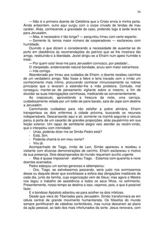 36

     — Não é o primeiro doente de Cefalônia que o Cristo envia à minha porta.
Ainda anteontem, outro aqui surgiu com o corpo crivado de feridas de mau
caráter. Aliás, conhecendo a gravidade do caso, pretendo logo à tarde levá-lo
para Jerusalém.
     — Mas, é necessário ir tão longe? — perguntou Irineu com certo espanto.
     — Somente lá, temos maior número de cooperadores — esclareceu com
humildade.
     Ouvindo o que diziam e considerando a necessidade de ausentar-se do
porto em obediência às recomendações do patrício que se lhe mostrara tão
amigo, restituindo-o à liberdade, Jeziel dirigiu-se a Efraim num apelo humilde e
triste:
     — Por quem sois! levai-me para Jerusalém convosco, por piedade!...
     O irterpelado, evidenciando natural bondade, anuiu sem maior estranheza:
     — Irás comigo.
     Abandonado por Irineu aos cuidados de Efraim, o doente recebeu carinhos
de um verdadeiro amigo. Não fosse a febre e teria travado com o irmão um
conhecimento mais íntimo, procurando conhecer minuciosamente os nobres
princípios que o levaram a estender-lhe a mão protetora. Contudo, mal
conseguiu manter-se de pensamento vigilante sobre si mesmo, a fim de
elucidar as suas interrogações carinhosas, medicando-se convenientemente.
     Ao crepúsculo, aproveitando a frescura da noite, uma carroça,
cuidadosamente velada por um toldo de pano barato, saía de Jope com destino
a Jerusalém.
     Caminhando cuidadoso para não esfalfar a pobre alimária, Efraím
transportava os dois enfermos à cidade próxima, buscando os recursos
indispensáveis. Descansando aqui e ali, somente na manhã seguinte o veículo
parou à porta de um casarão de grandes proporções, aliás paupérrimo em sua
feição exterior. Um rapaz de semblante alegre veio atender ao recém-vindo,
que o interpelou com intimidade:
     - Urias, poderás dizer-me se Simão Pedro está?
     - Está, Sim.
     - Poderás chamá-lo em meu nome?
     - Vou já.
     Acompanhado de Tiago, irmão de Levi, Simão apareceu e recebeu o
visitante com efusivas demonstrações de carinho. Efraim esclareceu o motivo
da sua presença. Dois desamparados do mundo requeriam auxílio urgente.
     - Mas é quase impossível - atalhou Tiago. - Estamos com quarenta e nove
doentes acamados.
     Pedro esboçou um sorriso generoso e obtemperou:
     - Ora, Tiago, se estivéssemos pescando, seria justo nos eximíssemos
desse ou daquele dever que exorbitasse a esfera das obrigações inadiáveis de
cada dia, junto da família, cuja organização vem de Deus; mas agora o Mestre
nos legou o trabalho de assistência a todos os seus filhos, no sofrimento.
Presentemente, nosso tempo se destina a isso; vejamos, pois, o que é possível
fazer.
     E o bondoso Apóstolo adiantou-se para acolher os dois infelizes.
     Desde que viera do Tiberíades para Jerusalém, Simão transformara-se em
célula central de grande movimento humanitarista. Os filósofos do mundo
sempre pontificaram de cátedras confortáveis, mas nunca desceram ao plano
da ação pessoal, ao lado dos mais infortunados da sorte. Jesus renovara, com
 