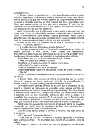 38

cuidadosamente:
     — Amigo — disse com jovial sorriso —, agora que Deus te restituiu a saúde
preciosa, regozijo-me por havermos recebido tua visita em nossa casa. Nosso
júbilo é sincero, pois que, nos mínimos detalhes da tua permanência entre nós,
revelaste a condição espiritual de filho legítimo dos lares organizados com
Deus, pelo conhecimento que tens dos textos sagrados. E tanto me im-
pressionei com as tuas referências a Isaías, quando deliravas com febre alta,
que desejaria saber de que tribo descendes.
     Jeziel compreendeu que aquele amigo sincero, antes irmão carinhoso nas
horas mais críticas da enfermidade, desejava conhecê-lo melhor, identificá-lo
íntima e profundamente, com delicada argúcia psicológica. Achou justo e
considerou que não devia desprezar o amparo de um coração verdadeiramente
fraterno, para o acendramento das próprias energias espirituais.
     — Meu pai era filho dos arredores de Sebaste e descendia da tribo de
Issacar — esclareceu, atencioso.
     — E era tão altamente dedicado ao estudo de Isaías?
     — Estudava sinceramente todo o Testamento, sem preferências, talvez, de
ordem particular. A mim, porém, Isaías sempre me impressionou
profundamente pela beleza das promessas divinas de que foi portador, anun-
ciando-nos o Messias, sobre cuja vinda tenho meditado desde a infância.
      Simão Pedro esboçou um sorriso de viva satisfação e disse:
      — Mas, não sabes que o Messias já veio?
      Jeziel teve um brusco sobressalto na cadeira improvisada.
      — Que dizeis? — inquiriu ansioso.
      — Nunca ouviste falar em Jesus de Nazaré?
      Embora recordasse vagamente as palavras ouvidas de Efraim, declarou:
      — Nunca!
      — Pois o profeta nazareno já nos trouxe a mensagem de Deus para todos
os séculos.
      E Simão Pedro, olhos acesos na chama luminosa dos que se sentem
felizes ao recordar um tempo venturoso, falou-lhe da exemplificação do
Senhor, traçando uma perfeita biografia verbal do Mestre sublime.
      Em traços de forte colorido, lembrou os dias em que o hospedava no seu
tugúrio à margem do Genesaré, as excursões pelas aldeias vizinhas, as
viagens de barca, de Cafarnaum aos sítios marginais do lago. Era de se lhe ver
a emoção intraduzível da voz, a alegria interior com que rememorava os feitos
e prédicas junto ao lago marulhoso, acariciado pelo vento, a poesia e a
suavidade dos crepúsculos vespertinoS. A imaginação viva do Apóstolo sabia
tecer comentários judiciosos e brilhantes ao evocar um leproso curado, um
cego que recuperara a vista, uma criancinha doente e prestes restabelecida.
      Jeziel bebia-lhe as palavras, inteiramente empolgado, como se houvesse
encontrado um mundo novo. A mensagem da Boa Nova penetrava-lhe o
espírito desencantado, como um bálsamo suave.
      Quando Simão parecia prestes a terminar a narrativa, não pôde conter-se
e perguntou:
      — E o Messias? Onde está o Messias?
       — Há mais de um ano — exclamou o Apóstolo apagando a vivacidade
com a lembrança triste — foi crucificado aqui mesmo em Jerusalém, entre os
ladrões.
     Em seguida, passou a enumerar os martírios pungentes, as dolorosas
 