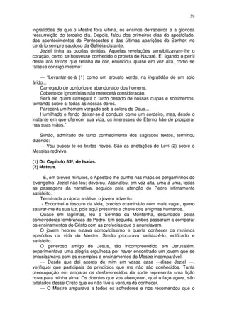 39

ingratidões de que o Mestre fora vítima, os ensinos derradeiros e a gloriosa
ressurreição do terceiro dia. Depois, falou dos primeiros dias do apostolado,
dos acontecimentos do Pentecostes e das últimas aparições do Senhor, no
cenário sempre saudoso da Galiléia distante.
    Jeziel tinha as pupilas úmidas. Aquelas revelações sensibilizavam-lhe o
coração, como se houvesse conhecido o profeta de Nazaré. E, ligando o perfil
deste aos textos que retinha de cor, enunciou, quase em voz alta, como se
falasse consigo mesmo:

    — “Levantar-se-á (1) como um arbusto verde, na ingratidão de um solo
árido...
    Carregado de opróbrios e abandonado dos homens.
    Coberto de ignomínias não merecerá consideração.
    Será ele quem carregará o fardo pesado de nossas culpas e sofrimentos,
tomando sobre si todas as nossas dores.
    Parecerá um homem vergado sob a cólera de Deus...
    Humilhado e ferido deixar-se-á conduzir como um cordeiro, mas, desde o
instante em que oferecer sua vida, os interesses do Eterno hão de prosperar
nas suas mãos.”

    Simão, admirado de tanto conhecimento dos sagrados textos, terminou
dizendo:
    — Vou buscar-te os textos novos. São as anotações de Levi (2) sobre o
Messias redivivo.

(1) Do Capítulo 53º, de Isaías.
(2) Mateus.

      E, em breves minutos, o Apóstolo lhe punha nas mãos os pergaminhos do
Evangelho. Jeziel não leu; devorou. Assinalou, em voz alta, uma a uma, todas
as passagens da narrativa, seguido pela atenção de Pedro intimamente
satisfeito.
    Terminada a rápida análise, o jovem advertiu:
     - Encontrei o tesouro da vida, preciso examiná-lo com mais vagar, quero
saturar-me da sua luz, pois aqui pressinto a chave dos enigmas humanos.
    Quase em lágrimas, leu o Sermão da Montanha, secundado pelas
comovedoras lembranças de Pedro. Em seguida, ambos passaram a comparar
os ensinamentos do Cristo com as profecias que o anunciavam.
    O jovem hebreu estava comovidíssimo e queria conhecer os mínimos
episódios da vida do Mestre. Simão procurava satisfazê-lo, edificado e
satisfeito.
    O generoso amigo de Jesus, tão incompreendido em Jerusalém,
experimentava uma alegria orgulhosa por haver encontrado um jovem que se
entusiasmava com os exemplos e ensinamentos do Mestre incomparável.
    — Desde que dei acordo de mim em vossa casa —disse Jeziel —,
verifiquei que participais de princípios que me não são conhecidos. Tanta
preocupação em amparar os desfavorecidos da sorte representa uma lição
nova para minha alma. Os doentes que vos abençoam, qual o faço agora, são
tutelados desse Cristo que eu não tive a ventura de conhecer.
    — O Mestre amparava a todos os sofredores e nos recomendou que o
 