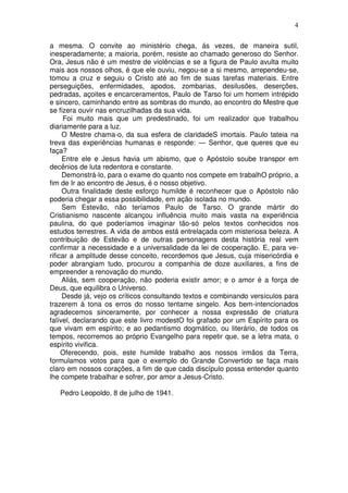 4

a mesma. O convite ao ministério chega, ás vezes, de maneira sutil,
inesperadamente; a maioria, porém, resiste ao chamado generoso do Senhor.
Ora, Jesus não é um mestre de violências e se a figura de Paulo avulta muito
mais aos nossos olhos, é que ele ouviu, negou-se a si mesmo, arrependeu-se,
tomou a cruz e seguiu o Cristo até ao fim de suas tarefas materiais. Entre
perseguições, enfermidades, apodos, zombarias, desilusões, deserções,
pedradas, açoites e encarceramentos, Paulo de Tarso foi um homem intrépido
e sincero, caminhando entre as sombras do mundo, ao encontro do Mestre que
se fizera ouvir nas encruzilhadas da sua vida.
     Foi muito mais que um predestinado, foi um realizador que trabalhou
diariamente para a luz.
     O Mestre chama-o, da sua esfera de claridadeS imortais. Paulo tateia na
treva das experiências humanas e responde: — Senhor, que queres que eu
faça?
     Entre ele e Jesus havia um abismo, que o Apóstolo soube transpor em
decênios de luta redentora e constante.
     Demonstrá-lo, para o exame do quanto nos compete em trabalhO próprio, a
fim de Ir ao encontro de Jesus, é o nosso objetivo.
     Outra finalidade deste esforço humilde é reconhecer que o Apóstolo não
poderia chegar a essa possibilidade, em ação isolada no mundo.
     Sem Estevão, não teríamos Paulo de Tarso. O grande mártir do
Cristianismo nascente alcançou influência muito mais vasta na experiência
paulina, do que poderíamos imaginar tão-só pelos textos conhecidos nos
estudos terrestres. A vida de ambos está entrelaçada com misteriosa beleza. A
contribuição de Estevão e de outras personagens desta história real vem
confirmar a necessidade e a universalidade da lei de cooperação. E, para ve-
rificar a amplitude desse conceito, recordemos que Jesus, cuja misericórdia e
poder abrangiam tudo, procurou a companhia de doze auxiliares, a fins de
empreender a renovação do mundo.
     Aliás, sem cooperação, não poderia existir amor; e o amor é a força de
Deus, que equilibra o Universo.
     Desde já, vejo os críticos consultando textos e combinando versículos para
trazerem á tona os erros do nosso tentame singelo. Aos bem-intencionados
agradecemos sinceramente, por conhecer a nossa expressão de criatura
falível, declarando que este livro modestO foi grafado por um Espírito para os
que vivam em espírito; e ao pedantismo dogmático, ou literário, de todos os
tempos, recorremos ao próprio Evangelho para repetir que, se a letra mata, o
espírito vivifica.
     Oferecendo, pois, este humilde trabalho aos nossos irmãos da Terra,
formulamos votos para que o exemplo do Grande Convertido se faça mais
claro em nossos corações, a fim de que cada discípulo possa entender quanto
lhe compete trabalhar e sofrer, por amor a Jesus-Cristo.

   Pedro Leopoldo, 8 de julho de 1941.
 