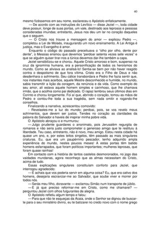 40

mesmo fizéssemos em seu nome, esclareceu o Apóstolo enfaticamente.
      — De acordo com as instruções do Levítico — disse Jeziel —, toda cidade
deve possuir, longe de suas portas, um vale, destinado aos leprosos e pessoas
consideradas imundas; entretanto, Jesus nos deu um lar no coração daqueles
que o seguem.
      — O Cristo nos trouxe a mensagem do amor — explicou Pedro —,
completou a Lei de Moisés, inaugurando um novo ensinamento. A Lei Antiga é
justiça, mas o Evangelho é amor.
      Enquanto o código do passado preceituava o “olho por olho, dente por
dente”, o Messias ensinou que devemos “perdoar setenta vezes sete vezes” e
que se alguém quiser tirar-nos a túnica devemos dar-lhe também a capa.
    Jeziel sensibilizou-se e chorou. Aquele Cristo amoroso e bom, suspenso na
cruz da ignomínia humana, era a personificação de todos os heroísmos do
mundo. Como se aliviava ao analisá-lo! Sentia-se bem por não haver reagido
contra o despotismo de que fora vítima. Cristo era o Filho de Deus e não
desdenhara o sofrimento. Seu cálice transbordara e Pedro lhe fazia sentir que,
nos instantes mais acerbos, aquele Mestre desconhecido e humilde, no mundo,
sabia transmitir a lição da coragem, da renúncia e da vida. Como exemplo do
seu amor, ali estava aquele homem simples e carinhoso, que lhe chamava
irmão, que o acolhia como pai dedicado. O rapaz lembrou seus últimos dias em
Corinto e chorou longamente. Foi aí que, abrindo o coração, tomou as mãos de
Pedro e contou-lhe toda a sua tragédia, sem nada omitir e rogando-lhe
conselhos.
    Finalizando a narrativa, acrescentou comovido:
     - Revelastes-me a luz do mundo; perdoai, pois, se vos revelo meus
sofrimentos, que devem ser justos. Tendes no coração as claridades da
palavra do Salvador e haveis de inspirar minha pobre vida.
    O Apóstolo abraçou-o e murmurou:
    — Julgo prudente guardares o anonimato, pois Jerusalém regurgita de
romanos e não seria justo comprometer o generoso amigo que te restituiu à
liberdade. Teu caso, entretanto, não é novo, meu amigo. Estou nesta cidade há
quase um ano, e, por estes leitos singelos, têm passado as mais singulares
criaturas. Eu, que era um paupérrimo pescador, tenho adquirido ampla
experiência do mundo, nestes poucos meses! A estas portas têm batido
homens esfarrapados, que foram políticos importantes; mulheres leprosas, que
foram quase rainhas!
    Em contacto com a história de tantos castelos desmoronados, no jogo das
vaidades mundanas, agora reconheço que as almas necessitam do Cristo,
acima de tudo.
    Essas explicações singulares constituíam conforto para Jeziel, que
interrogou agradecido:
    — E achais que vos poderia servir em alguma coisa? Eu, que era cativo dos
homens, desejaria escravizar-me ao Salvador, que soube viver e morrer por
todos nós.
    — Serás meu filho, doravante — exclamou Simão num transporte de júbilo.
    — E já que preciso reformar-me em Cristo, como me chamarei? —
perguntou Jeziel com olhos fulgurantes de alegria.
    O Apóstolo refletiu algum tempo e falou:
    — Para que não te esqueças da Acaia, onde o Senhor se dignou de buscar-
te para o seu ministério divino, eu te batizarei no credo novo com o nome grego
 