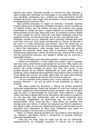 44

Zacarias ben Hanan, adiantado lavrador no caminho de Jope, oferecera a
alguns amigos bem colocados, em homenagem à circuncisão dos filhinhos de
seus servidores. Acrescentou que o anfitrião era antigo comerciante israelita
emigrado de Corinto, após longos anos de trabalho na Acaia, desgostoso com
as perseguições de que fora vítima.
     Após grandes provações na viagem de Cencréia a Cesaréia, Zacarias
chegara àquele porto em péssimas condições financeiras, mas foi auxiliado por
um patrício romano, que lhe facultou recursos para arrendar uma grande
propriedade na estrada de Jope, a regular distância de Jerusalém. Acolhido
generosamente em sua casa, agora farta e feliz, ali conhecera na jovem Abigail
um terno coração de menina, dona dos mais belos predicados morais que
pudessem exornar uma filha da sua raça. Era, de fato, o seu ideal de moço:
inteligente, versada na Lei e, sobretudo, dócil e carinhosa. Adotada pelo casal
como filha muito cara, havia sofrido amargamente em Corinto, ali deixando o
pai morto e o irmão escravizado para sempre. Havia três meses que se
conheciam, permutando-se as mais risonhas esperanças e, quem sabe? talvez
o Eterno lhes reservasse a união conjugal, como coroamento dos sonhos
sagrados da juventude. Saulo falava com o entusiasmo próprio do seu
temperamento apaixonado e vibrátil. No olhar profundo, notava-se-lhe a chama
viva dos sentimentos resolutos, com respeito à afeição que lhe dominava a
capacidade emotiva.
    — E já comunicaste a teus pais esses projetos? —perguntou Sadoc.
    — Minha irmã pretende ir a Tarso nestes dois meses e será a intérprete
dos meus votos, concernentes à organização do meu futuro. Aliás, sabes, isso
não pode nem deve ser um problema de soluções precipitadas. Penso que ao
homem não convém entregar—se assim, sem mais nem menos, a uma
questão decisiva do seu destino. Obedecendo ao nosso velho instinto de
prudência, venho analisando demoradamente meus próprios ideais e ainda não
trouxe Abigail para conviver com Dalila, alguns dias, em nossa casa; pretendo
fazê-lo tão-só nas vésperas da visita de minha irmã ao lar paterno.
    — Já que acalentas tantos projetos para o futuro adjuntou o amigo com
bondoso interesse —, em que pé estão as tuas pretensões ao cargo no
Sinédrio?
       Não posso queixar-me, porqüanto o Tribunal me confere atualmente
atribuições especialissimas. Sabes que Gamaliel há muito vem instando com
meu pai a respeito da minha transferência para Jerusalém, onde me prometem
lugar de relevo na administração do nosso povo. Como sabemos, o antigo
mestre está idoso e deseja retirar-se da vida pública. Não tardarei a substituí-lo
no voto das mais altas deliberações, além de auferir atualmente ótima
remuneração, independente da contribuição que me vem de Tarso
periodicamente. Tenho, acima de tudo, o ideal político de aumentar meu
prestígio junto aos rabinos. É preciso não esquecer que Roma é poderosa e
que Atenas é sábia, tornando-se indispensável acordar a eterna hegemonia de
Jerusalém como tabernáculo do Deus único. Precisamos, pois, dobrar os
joelhos de gregos e romanos ante a Lei de Moisés.
    Sadoc, no entanto, deixando perceber que não prestava muita atenção ao
seu idealismo nacionalista, retinha o pensamento na situação particular,
advertindo delicadamente.
    — Pelo que me dizes, folgo em saber que teu pai vai melhorando,
progressivamente, as condições financeiras. E dizer-se que foi tecelão
 