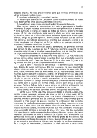 49

despesa alguma. Já estou providenciando para que recebas, em breves dias,
várias túnicas de modelo grego.
     E rematava a observação com um belo sorriso:
     — Quero que apareças em Jerusalém como expoente perfeito da nossa
raça, desenvolvida entre as antigas belezas de Corinto.
     A moça fez um gesto tímido, demonstrando íntimo contentamento.
     Mais alguns passos e sentaram-se sob velhos pessegueiros floridos,
respirando a longos haustos as virações suaves que perfumavam o ambiente.
A terra cultivada e colorida de rosas de todos os matizes, exalava delicioso
aroma. O fim do crepúsculo está sempre cheio de sons que passam
apressados, como se a alma das coisas estivesse igualmente ansiosa pelo
silêncio, amigo do grande repouso... Eram árvores frondosas que se velavam
nas sombras, derradeiros passarinhos errantes que voejavam céleres e as
brisas cariciosas que chegavam de longe, agitando as grandes ramarias e
acentuando os doces murmúrios do vento.
     Saulo, inebriado de indefinível alegria, contemplou as primeiras estrelas
que sorriam no céu recamado de luz. A Natureza é sempre o espelho fiel das
emoções mais íntimas, e aquelas vagas de perfume, que as virações traziam
de longe, encontravam eco de misterioso júbilo no seu coração.
     — Abigail disse retendo-lhe a mãozinha entre as suas —, a Natureza canta
sempre com as almas esperançosas e crentes. Com que ansiedade esperei-te
no caminho da vida!... Meu pai falou-me do lar e das suas doçuras e eu
aguardava a mulher que me compreendesse inteiramente.
     — Deus é bom — replicou ela com enlevo — e somente agora reconheço
que, depois de tantos sofrimentos, Ele me reservava, na sua misericórdia
infinita, o tesouro maior da minha vida, o teu amor, na terra de meus pais. Teu
afeto, Saulo, concentra todos os meus ideais. O Céu nos fará felizes. Todas as
manhãs, quando estivermos casados, pedirei, em preces fervorosas, aos anjos
de Deus que me ensinem a tecer a rede das tuas alegrias; à noite, quando a
bênção do repouso envolver o mundo, dar-te-ei um carinho sempre novo, do
meu afeto. Tomarei tua cabeça atormentada pelos problemas da vida e ungirei
tua fronte com a carícia de minhas mãos. Viverei com Deus e contigo,
somente. Ser-te-ei fiel por toda a vida e amarei os próprios sofrimentos que
acaso o mundo possa acarretar-me, por amor à tua vida e ao teu nome.
     Saulo apertou-lhe as mãos com mais enlevo, redargüindo deslumbrado:
     — Dar-te-ei, por minha vez, meu coração dedicado e sincero. Abigail, meu
espírito estava possuído somente do amor à Lei e a meus pais. Minha
mocidade tem sido muito inquieta, mas pura. Não te oferecerei uma flor sem
perfume. Desde os primeiros dias da juventude, conheci companheiros que me
incitaram a lhes seguir os passos incertos na embriaguez dos sentidos,
precursora da morte de nossas preocupações mais nobres neste mundo, mas
nunca traí o ideal divino que me vibraria alma sincera. Depois dos estudos
iniciais da minha carreira, encontrei mulheres que me acenavam, levadas por
uma concepção perigosa e errônea do amor. Em Tarso, nos dias suntuosos
dos jogos juvenis, após a conquista das melhores láureas, recebia, de jovens
inquietas, declarações de amor e propostas de núpcias, mas, a verdade é que
permanecia insensível, a esperar-te como heroína ignota do meu sonho, nas
assembléias ostentosas de púrpuras e flores. Quando Deus aqui me conduziu
ao teu encontro, teus olhos me falaram, num lampejo, de sublimes revelações.
És o coração do meu cérebro, a essência do meu raciocínio e serás a mão
 