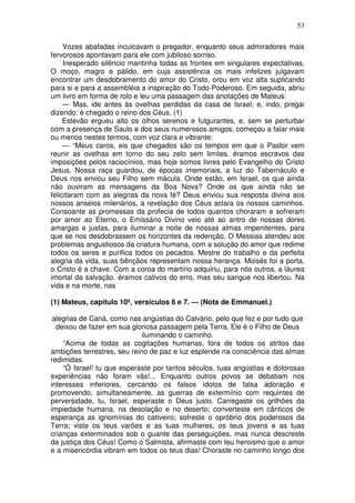 53

     Vozes abafadas inculcavam o pregador, enquanto seus admiradores mais
fervorosos apontavam para ele com jubiloso sorriso.
     Inesperado silêncio mantinha todas as frontes em singulares expectativas,
O moço, magro e pálido, em cuja assistência os mais infelizes julgavam
encontrar um desdobramento do amor do Cristo, orou em voz alta suplicando
para si e para a assembléia a inspiração do Todo-Poderoso. Em seguida, abriu
um livro em forma de rolo e leu uma passagem das anotações de Mateus:
     — Mas, ide antes às ovelhas perdidas da casa de Israel; e, indo, pregai
dizendo: é chegado o reino dos Céus. (1)
     Estevão ergueu alto os olhos serenos e fulgurantes, e, sem se perturbar
com a presença de Saulo e dos seus numerosos amigos, começou a falar mais
ou menos nestes termos, com voz clara e vibrante:
     — “Meus caros, eis que chegados são os tempos em que o Pastor vem
reunir as ovelhas em torno do seu zelo sem limites. éramos escravos das
imposições pelos raciocínios, mas hoje somos livres pelo Evangelho do Cristo
Jesus. Nossa raça guardou, de épocas imemoriais, a luz do Tabernáculo e
Deus nos enviou seu Filho sem mácula. Onde estão, em Israel, os que ainda
não ouviram as mensagens da Boa Nova? Onde os que ainda não se
felicitaram com as alegrias da nova fé? Deus enviou sua resposta divina aos
nossos anseios milenários, a revelação dos Céus aclara os nossos caminhos.
Consoante as promessas da profecia de todos quantos choraram e sofreram
por amor ao Eterno, o Emissário Divino veio até ao antro de nossas dores
amargas e justas, para iluminar a noite de nossas almas impenitentes, para
que se nos desdobrassem os horizontes da redenção. O Messias atendeu aos
problemas angustiosos da criatura humana, com a solução do amor que redime
todos os seres e purifica todos os pecados. Mestre do trabalho e da perfeita
alegria da vida, suas bênçãos representam nossa herança. Moisés foi a porta,
o Cristo é a chave. Com a coroa do martírio adquiriu, para nós outros, a láurea
imortal da salvação. éramos cativos do erro, mas seu sangue nos libertou. Na
vida e na morte, nas

(1) Mateus, capítulo 10º, versículos 6 e 7. — (Nota de Emmanuel.)

 alegrias de Caná, como nas angústias do Calvário, pelo que fez e por tudo que
  deixou de fazer em sua gloriosa passagem pela Terra, Ele é o Filho de Deus
                             iluminando o caminho.
    “Acima de todas as cogitações humanas, fora de todos os atritos das
ambições terrestres, seu reino de paz e luz esplende na consciência das almas
redimidas.
    “Ó Israel! tu que esperaste por tantos séculos, tuas angústias e dolorosas
experiências não foram vãs!... Enquanto outros povos se debatiam nos
interesses inferiores, cercando os falsos ídolos de falsa adoração e
promovendo, simultaneamente, as guerras de extermínio com requintes de
perversidade, tu, Israel, esperaste o Deus justo. Carregaste os grilhões da
impiedade humana, na desolação e no deserto; converteste em cânticos de
esperança as ignomínias do cativeiro; sofreste o opróbrio dos poderosos da
Terra; viste os teus varões e as tuas mulheres, os teus jovens e as tuas
crianças exterminados sob o guante das perseguições, mas nunca descreste
da justiça dos Céus! Como o Salmista, afirmaste com teu heroismo que o amor
e a misericórdia vibram em todos os teus dias! Choraste no caminho longo dos
 