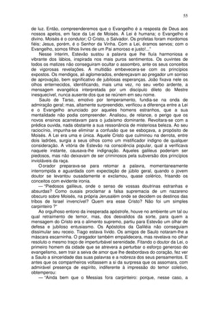 55

de luz. Então, compreenderemos que o Evangelho é a resposta de Deus aos
nossos apelos, em face da Lei de Moisés. A Lei é humana; o Evangelho é
divino. Moisés é o condutor; O Cristo, o Salvador. Os profetas foram mordomos
fiéis; Jesus, porém, é o Senhor da Vinha. Com a Lei, éramos servos; com o
Evangelho, somos filhos livres de um Pai amoroso e justo!...”
     Nesse ínterim, Estevão sustou a palavra que lhe fluía harmoniosa e
vibrante dos lábios, inspirada nos mais puros sentimentos. Os ouvintes de
todos os matizes não conseguiram ocultar o assombro, ante os seus conceitos
de vigorosas revelações. A multidão embevecera-se com os princípios
expostos. Os mendigos, ali aglomerados, endereçavam ao pregador um sorriso
de aprovação, bem significativo de jubilosas esperanças. João fixava nele os
olhos enternecidos, identificando, mais uma vez, no seu verbo ardente, a
mensagem evangélica interpretada por um discípulo dileto do Mestre
inesquecível, nunca ausente dos que se reúnem em seu nome.
     Saulo de Tarso, emotivo por temperamento, fundia-se na onda de
admiração geral; mas, altamente surpreendido, verificou a diferença entre a Lei
e o Evangelho anunciado por aqueles homens estranhos, que a sua
mentalidade não podia compreender. Analisou, de relance, o perigo que os
novos ensinos acarretavam para o judaísmo dominante. Revoltara-se com a
prédica ouvida, nada obstante a sua ressonância de misteriosa beleza. Ao seu
raciocínio, impunha-se eliminar a confusão que se esboçava, a propósito de
Moisés. A Lei era uma e única. Aquele Cristo que culminou na derrota, entre
dois ladrões, surgia a seus olhos como um mistificador indigno de qualquer
consideração. A vitória de Estevão na consciência popular, qual a verificava
naquele instante, causava-lhe indignação. Aqueles galileus poderiam ser
piedosos, mas não deixavam de ser criminosos pela subversão dos princípios
invioláveis da raça.
     O orador preparava-se para retomar a palavra, momentaneamente
interrompida e aguardada com expectação de júbilo geral, quando o jovem
doutor se levantou ousadamente e exclamou, quase colérico, frisando os
conceitos com evidente ironia.
     — “Piedosos galileus, onde o senso de vossas doutrinas estranhas e
absurdas? Como ousais proclamar a falsa supremacia de um nazareno
obscuro sobre Moisés, na própria Jerusalém onde se decidem os destinos das
tribos de Israel invencível? Quem era esse Cristo? Não foi um simples
carpinteiro ?“
     Ao orgulhoso entono da inesperada apóstrofe, houve no ambiente um tal ou
qual retraimento de temor, mas, dos desvalidos da sorte, para quem a
mensagem do Cristo era o alimento supremo, partiu para Estevão um olhar de
defesa e jubiloso entusiasmo. Os Apóstolos da Galiléia não conseguiam
dissimular seu receio. Tiago estava lívido. Os amigos de Saulo notaram-lhe a
máscara escarninha. O pregador também empalidecera, mas revelava no olhar
resoluto o mesmo traço de imperturbável serenidade. Fitando o doutor da Lei, o
primeiro homem da cidade que se atrevera a perturbar o esforço generoso do
evangelismo, sem trair a seiva de amor que lhe desbordava do coração, fez ver
a Saulo a sinceridade das suas palavras e a nobreza dos seus pensamentos. E
antes que os companheiros voltassem a si da surpresa que os assomara, com
admirável presença de espírito, indiferente à impressão do temor coletivo,
obtemperou:
     — “Ainda bem que o Messias fora carpinteiro: porque, nesse caso, a
 