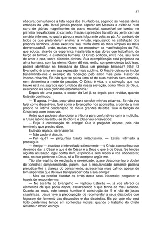 57

obscura; consultemos a lista negra dos triunfadores, segundo as nossas idéias
errôneas da vida. Israel jamais poderia esperar um Messias a exibir-se num
carro de glórias magnificentes do plano material, suscetível de tombar no
primeiro resvaladouro do caminho. Essas expressões transitórias pertencem ao
cenário efêmero, no qual a púrpura mais fulgurante volta ao pó. Ao contrário de
todos os que pretenderam ensinar a virtude, repousando na satisfação dos
próprios sentidos, Jesus executou sua tarefa entre os mais simples ou mais
desventuradoS, onde, muitas vezes, se encontram as manifestações do Pai,
que educa, através da esperança insatisfeita e das dores que trabalham, do
berço ao túmulo, a existência humana. O Cristo edificou, entre nós, seu reino
de amor e paz, sobre alicerces divinos. Sua exemplificação está projetada na
alma humana, com luz eterna! Quem dê nós, então, compreendendo tudo isso,
poderá identificar no Emissário de Deus um príncipe belicoso? Não! O
Evangelho é amor em sua expressão mais sublime. O Mestre deixou-se imolar
transmitindo-nos o exemplo da redenção pelo amor mais puro. Pastor do
imenso rebanho, Ele não quer se perca uma só de suas ovelhas bem-amadas,
nem determina a morte do pecador, O Cristo é vida, e a salvação que nos
trouxe está na sagrada oportunidade da nossa elevação, como filhos de Deus,
exercendo os seus gloriosos ensinamentos.”
      Depois de uma pausa, o doutor da Lei já se erguia para revidar, quando
Estevão continuou:
      — “E agora, irmãos, peço vênia para concluir minhas palavras. Se não vos
falei como desejáveis, falei como o Evangelho nos aconselha, argüindo a mim
próprio na íntima condenação de meus grandes defeitos. Que a bênção do
Cristo seja com todos vós.
      Antes que pudesse abandonar a tribuna para confundir-se com a multidão,
o futuro rabino levantou-se de chofre e observou enraivecido:
      — Exijo a continuação da arenga! Que o pregador espere, pois não
terminei o que preciso dizer.
      Estevão replicou serenamente:
      — Não poderei discutir.
      — Por quê? — perguntou Saulo irritadíssimo. — Estais intimado a
prosseguir.
      — Amigo — elucidou o interpelado calmamente —‘o Cristo aconselhou que
devemos dar a César o que é de César e a Deus o que é de Deus. Se tendes
alguma acusação legal contra mim, exponde-a sem receio e vos obedecerei;
mas, no que pertence a Deus, só a Ele compete argüir-me.
      Tão alto espírito de resolução e serenidade, quase desconcertou o doutor
do Sinédrio; compreendendo, porém, que a impulsividade somente poderia
prejudicar-lhe a clareza do pensamento, acrescentou mais calmo, apesar do
tom imperioso que deixava transparecer toda a sua energia:
      — Mas eu preciso elucidar os erros desta casa. Necessito perguntar e
haveis de responder-me.
      — No tocante ao Evangelho — replicou Estevão —. já vos ofereci os
elementos de que podia dispor, esclarecendo o que tenho ao meu alcance.
Quanto ao mais, este templo humilde é construção de fé e não de justas
casuísticas. Jesus teve a preocupação de recomendar a seus discípulos que
fugissem do fermento das discussões e das discórdias. Eis por que não será
lícito perdermos tempo em contendas inúteis, quando o trabalho do Cristo
reclama o nosso esforço.
 