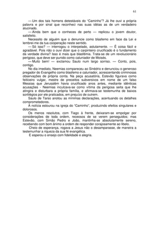 61

     — Um dos tais homens detestáveis do “Caminho”? Já lhe ouvi a própria
palavra e por sinal que reconheci nas suas idéias as de um verdadeiro
alucinado.
     — Ainda bem que o conheces de perto — replicou o jovem doutor,
satisfeito.
     Necessito de alguém que o denuncie como blasfemo em face da Lei e
lembrei-me da tua cooperação neste sentido.
     — Só isso? — interrogou o interpelado, astutamente. — Ë coisa fácil e
agradável. Pois não o ouvi dizer que o carpinteiro crucificado é o fundamento
da verdade divina? Isso é mais que blasfêmia. Trata-se de um revolucionário
perigoso, que deve ser punido como caluniador de Moisés.
     — Muito bem! — exclamou Saulo num largo sorriso. — Conto, pois,
contigo.
     No dia imediato, Neemias compareceu ao Sinédrio e denunciou o generoso
pregador do Evangelho como blasfemo e caluniador, acrescentando criminosas
observações de própria conta. Na peça acusatória, Estevão figurava como
feiticeiro vulgar, mestre de preceitos subversivos em nome de um falso
Messias que Jerusalém havia crucificado anos antes, mediante idênticas
acusações - Neemias inculcava-se como vítima da perigosa seita que lhe
atingira e disturbara a própria família, e afirmava-se testemunha de baixos
sortilégios por ele praticados, em prejuízo de outrem.
     Saulo de Tarso anotou as mínimas declarações, acentuando os detalhes
comprometedores.
     A notícia estourou na igreja do “Caminho”, produzindo efeitos singulares e
dolorosos.
     Os menos resolutos, com Tiago à frente, deixaram-se empolgar por
considerações de toda ordem, receosos de se verem perseguidos; mas
Estevão, com Simão Pedro e João, mantinha-se absolutamente sereno,
recebendo com bom ânimo a ordem de responder corajosamente ao libelo.
      Cheio de esperança, rogava a Jesus não o desamparasse, de maneira a
testemunhar a riqueza da sua fé evangélica.
      E esperou o ensejo com fidelidade e alegria.
 