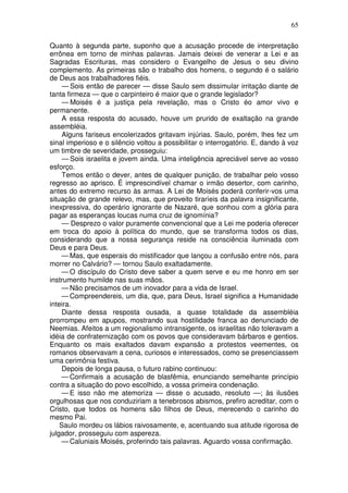 65

Quanto à segunda parte, suponho que a acusação procede de interpretação
errônea em torno de minhas palavras. Jamais deixei de venerar a Lei e as
Sagradas Escrituras, mas considero o Evangelho de Jesus o seu divino
complemento. As primeiras são o trabalho dos homens, o segundo é o salário
de Deus aos trabalhadores fiéis.
     — Sois então de parecer — disse Saulo sem dissimular irritação diante de
tanta firmeza — que o carpinteiro é maior que o grande legislador?
     — Moisés é a justiça pela revelação, mas o Cristo éo amor vivo e
permanente.
     A essa resposta do acusado, houve um prurido de exaltação na grande
assembléia.
     Alguns fariseus encolerizados gritavam injúrias. Saulo, porém, lhes fez um
sinal imperioso e o silêncio voltou a possibilitar o interrogatório. E, dando à voz
um timbre de severidade, prosseguiu:
     — Sois israelita e jovem ainda. Uma inteligência apreciável serve ao vosso
esforço.
     Temos então o dever, antes de qualquer punição, de trabalhar pelo vosso
regresso ao aprisco. É imprescindível chamar o irmão desertor, com carinho,
antes do extremo recurso às armas. A Lei de Moisés poderá conferir-vos uma
situação de grande relevo, mas, que proveito tiraríeis da palavra insignificante,
inexpressiva, do operário ignorante de Nazaré, que sonhou com a glória para
pagar as esperanças loucas numa cruz de ignomínia?
     — Desprezo o valor puramente convencional que a Lei me poderia oferecer
em troca do apoio à política do mundo, que se transforma todos os dias,
considerando que a nossa segurança reside na consciência iluminada com
Deus e para Deus.
    — Mas, que esperais do mistificador que lançou a confusão entre nós, para
morrer no Calvário? — tornou Saulo exaltadamente.
    — O discípulo do Cristo deve saber a quem serve e eu me honro em ser
instrumento humilde nas suas mãos.
    — Não precisamos de um inovador para a vida de Israel.
    — Compreendereis, um dia, que, para Deus, Israel significa a Humanidade
inteira.
    Diante dessa resposta ousada, a quase totalidade da assembléia
prorrompeu em apupos, mostrando sua hostilidade franca ao denunciado de
Neemias. Afeitos a um regionalismo intransigente, os israelitas não toleravam a
idéia de confraternização com os povos que consideravam bárbaros e gentios.
Enquanto os mais exaltados davam expansão a protestos veementes, os
romanos observavam a cena, curiosos e interessados, como se presenciassem
uma cerimônia festiva.
    Depois de longa pausa, o futuro rabino continuou:
    — Confirmais a acusação de blasfêmia, enunciando semelhante princípio
contra a situação do povo escolhido, a vossa primeira condenação.
    — E isso não me atemoriza — disse o acusado, resoluto —; às ilusões
orgulhosas que nos conduziriam a tenebrosos abismos, prefiro acreditar, com o
Cristo, que todos os homens são filhos de Deus, merecendo o carinho do
mesmo Pai.
    Saulo mordeu os lábios raivosamente, e, acentuando sua atitude rigorosa de
julgador, prosseguiu com aspereza.
    — Caluniais Moisés, proferindo tais palavras. Aguardo vossa confirmação.
 