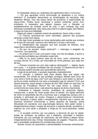 66

     O interpelado, dessa vez, endereçou-lhe significativo olhar e murmurou:
     — Por que aguardais minha confirmação se obedeceis a um critério
arbitrário? O Evangelho desconhece as complicações da casuística. Não
desdenho Moisés, mas não posso deixar de proclamar a superioridade de
Jesus-Cristo. Podeis lavrar sentenças e proferir anátemas contra mim;
entretanto, é necessário que alguém coopere com o Salvador no
restabelecimento da verdade acima de tudo, e sem embargo das mais
dolorosas conseqüências. Aqui estou para fazê-lo e saberei pagar, pelo Mestre,
o preço da mais pura fidelidade.
     Depois de cessar o abafado vozerio da assistência, Saulo voltou a dizer:
     — O Tribunal reconhece-vos como caluniador, passível das punições
atinentes a esse título odioso.
     E tão logo foram grafadas as novas declarações pelo escriba que anotava
os termos da inquirição, acentuou sem disfarçar a ira que o dominava:
     — É indispensável não esquecer que sois acusado de feiticeiro. Que
respondeis a semelhante argüição?
     — De que me acusam, nesse particular? — interrogou o pregador do
“Caminho”, com galhardia.
     — Eu próprio vos vi curar uma jovem muda, num dia de sábado, e ignoro a
natureza dos sortilégios que utilizastes nesse feito.
     — Não fui eu quem praticou esse ato de amor, como, certamente, me
ouvistes afirmar; foi o Cristo, por intermédio de minha pobreza, que nada tem
de boa.
     — Pensais inocentar-vos com esta ingênua declaração? — objetou Saulo
com ironia. — A suposta humildade não vos exculpa. Fui testemunha do fato e
só a feitiçaria poderá elucidar seus ascendentes estranhos.
     Longe de se perturbar, o acusado respondeu inspiradamente:
     — E, contudo, o judaísmo está cheio desses fatos que julgais não
compreender. Em virtude de que sortilégio conseguiu Moisés fazer jorrar de
uma rocha a fonte de água viva? Com que feitiçaria o povo eleito viu abrirem-
se-lhe as ondas revoltas do mar para a necessária fuga do cativeiro? Com que
talismã presumiu Josué atrasar a marcha do Sol? Não vedes em tudo isso, os
recursos da Providência Divina? De nós nada temos, e, todavia, no
cumprimento do nosso dever, tudo devemos esperar da divina misericórdia.
      Analisando a resposta concisa, reveladora de raciocínios lógicos,
irretorquíveis, o doutor de Tarso quase rilhou os dentes. Um rápido relancear
de olhos na assembléia deu-lhe a conhecer que o antagonista contava com a
simpatia e admiração de muitos. Chegava a desconceifar-se íntimamente.
Como recuperar a calma, dado o temperamento impulsivo que o levava aos
extremos emotivos? Examinando a última assertiva de Estevão, sentia
dificuldade em coordenar uma argumentação decisiva. Sem poder revelar o
desapontamento próprio, incapaz de encontrar a resposta devida, considerou a
urgência de uma saída a propósito e dirigiu-se ao sumo-sacerdote, nestes
termos:
     — O acusado confirma, por sua palavra, a denúncia de que foi objeto.
Acaba de confessar, de público, que é blasfemo, caluniador e feiticeiro.
Entretanto, por sua condição de nascimento, ele tem direito à defesa última,
independentemente das minhas interpretações de julgador. Proponho, então,
que a autoridade competente lhe conceda esse recurso.
     Grande número de sacerdotes e personalidades eminentes entreolharam-
 