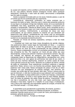 67

se, quase com espanto, como a prelibar a primeira derrota do orgulhoso doutor
da Lei, cuja palavra vibrante sempre conseguira triunfar sobre quaisquer
adversários, fixando-lhe o rosto rubro de cólera, denunciando a tempestade
que lhe rugia no coração.
    Aceita a proposta formulada pelo juiz da causa, Estevão passou a usar de
um direito que lhe era conferido pelo seu nascimento.
    Levantando-se, nobremente contemplou os rostos ansiosos que o
buscavam de todos os lados. Adivinhou que a maioria dos presentes presumia
na sua figura um perigoso inimigo das tradições raciais, tal a sua expressão de
hostilidade; mas notou, igualmente, que alguns israelitas o encaravam com
simpatia e compreensão. Valendo-se desse auxílio, sentiu consolidar-se-lhe o
bom ânimo, de maneira a expor com maior serenidade os sagrados ensinos do
Evangelho. Lembrou, instintivamente, a promessa de Jesus aos seus
continuadores, de que estaria presente no instante em que devessem dar
testemunho pela palavra, competindo-lhe não tremer ante as provocações
inconscientes do mundo. Mais que nunca, sentiu a convicção de que o Mestre
auxiliá-lo-ia na exposição da doutrina de amor.
    Passado um minuto de ansiosa expectativa, começou a falar de modo
impressionante:
    — Israelitas! por maior que fosse nossa divergência de opinião religiosa,
não poderíamos alterar nossos laços de fraternidade em Deus — o supremo
dispensador de todas as graças. É a esse Pai, generoso e justo, que elevo
minha rogativa em favor de nossa compreensão fiel das verdades santas.
Outrora, nossos antepassados ouviram as exortações grandiosas e profundas
dos emissários do Céu. Por organizar um futuro de paz sólida aos seus
descendentes, nossos avós sofreram misérias e penúriaS do cativeiro. Seu pão
era molhado nas lágrimas de amargura, sua sede angustiava. Viram
malogradas todas as esperanças de independência, perseguições sem conto
destruíram-lhes o lar, com agravo de sofrimentos nas lutas de seu roteiro. A
frente de seus martírios dignificantes, andaram os santos varões de Israel,
Como gloriosa coroa do seu triunfo. Alimentou-os a palavra do Eterno, através
de todas as vicissitudes. Suas experiências constituem poderoso e sagrado
patrimônio. Delas, temos a Lei e os Escritos dos profetas. Apesar disso, não
podemos iludir nossa sede. Nossa concepção de justiça é fruto de um labor
milenário, em que empregamos as maiores energias, mas sentimos, por
intuição, que existe algo de mais elevado, além dela. Temos o cárcere para os
que se transviam, o vale dos imundos para os que adoecem sem a proteção da
família, a lapidação na praça pública para a mulher que fraqueja, a escravidão
para os endividados, os trinta e nove açoites para os mais infelizes. Bastará
isso? As lições do passado não estão cheias da palavra “misericórdia”? Algo
nos fala à consciência, de uma vida maior, que inspira sentimentos mais
elevados e mais belos. Ingente foi o trabalho no curso longo e multissecular,
mas o Deus justo respondeu aos angustiados apelos do coração, enviando-nos
seu Filho bem-amado — O Cristo Jesus!...

    A assembléia ouvia grandemente surpreendida. No entanto, quando o
orador frisou mais forte a referência ao Messias de Nazaré, os fariseus
presentes, fazendo causa comum com o jovem de Tarso, prorromperam em
protestos, gritando alucinadamente:
    — Anátema! Anátema!... Punição ao trânsfuga!
 