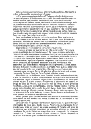 68

     Estevão recebeu com serenidade a tormenta objurgatória e, tão logo foi a
ordem restabelecida, prosseguiu com firmeza:
     — Por que me apupais desta forma? Toda precipitação de julgamento
demonstra fraqueza. Primeiramente, renunciei à discussão considerando que
se deve eliminar todo fermento de discórdia; mas, dia a dia o Cristo nos
convoca para um trabalho novo e, certamente, o Mestre me chama hoje, a fim
de palestrar convosco relativamente às suas verdades poderosas. Desejais
impor-me o ridículo e a zombaria? Isso, porém, deve confortar-me, porque
Jesus experimentou esse tratamento em grau superlativo. Não obstante vossa
repulsa, honra-me em proclamar as glórias inexcedíveis do profeta nazareno,
cuja grandeza veio ao encontro de nossas ruínas morais, levantando-nos para
Deus com o seu Evangelho de redenção.
     Nova saraivada de apóstrofes cortou-lhe a palavra. Ditos mordentes e
ásperos baldões eram-lhe atirados a esmo, de todos os lados. Estevão não
esmoreceu. Voltando-se, sereno, fixou nobremente os circunstantes, guar-
dando a intuição de que os mais exaltados seriam os fariseus, os mais
fundamente atingidos pelas verdades novas.
     Esperando que recobrassem a calma, falou novamente:
     — Fariseus amigos, por que teimais em não compreender? Porventura
temeis a realidade das minhas afirmações? Se vossos protestos se fundam
nesse receio, calai-vos para que eu continue. Lembrai-vos de que me refiro aos
nossos erros do passado e quem se associa na culpa dá testemunho de amor,
no capítulo das reparações. Apesar de nossas misérias, Deus nos ama e,
reconhecendo eu a própria indigência, não poderia falar-vos senão como
irmão. Entretanto, se expressais desespero e revolta, recordai que não
poderemos fugir à realidade da nossa profunda insignificância. Lestes, acaso,
as lições de Isaías? Importa considerar a exortação (1) de que não poderemos
sair, apressadamente, nem enganando a nós mesmos, nem fugindo aos
nossos deveres, porque o Senhor irá adiante e o Deus de Israel será a nossa
retaguarda. Ouvi-me! Deus é o Pai, o Cristo é o Senhor nosso.
     Muito falais da Lei de Moisés e dos Profetas; todavia, podereis afirmar com
a mão na consciência a plena observância dos seus gloriosos ensinamentos?
Não estaríeis cegos atualmente, negando-vos à compreensão da mensagem
divina? Aquele, a quem chamais ironicamente o carpinteiro de Nazaré, foi
amigo de todos os infelizes. Sua pregação não se limitou a expor princípios
filosóficos. Antes, pela exemplificaçãO, renovou nossos hábitos, reformou as
idéias mais elevadas, com o selo do amor divino. Suas mãos nobilitaram o
trabalho, pensaram úlceras, curaram leprosos, deram vista aos cegos. Seu
coração repartiu-Se entre todos os homens, dentro do novo entendimento do
amor que nos trouxe com o exemplo mais puro.
     Acaso ignorais que a palavra de Deus tem ouvintes e praticantes? Convém
consultardes se não tendes sido meros ouvintes da Lei, de maneira a não
falsear o testemunho.
     Jerusalém não me parece o santuário de tradições da fé, que conheci por
informações de meus pais, desde criança. Atualmente, dá impressão de um
grande bazar onde se vendem as coisas sagradas. O Templo está cheio de
mercadores. As sinagogas regurgitam de assuntos atinentes a interesses
mundanos. As células farisaicas assemelham-se a um vespeiro de interesses
mesquinhos. O luxo das vossas túnicas assombra. Vossos desperdícios
espantam. Não sabeis que à sombra de vossos muros há
 