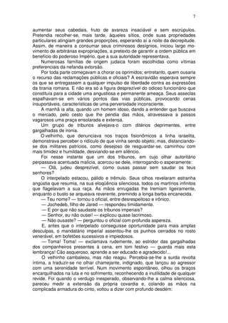 7

aumentar seus cabedais, fruto de avareza insaciável e sem escrúpulos.
Pretendia recolher-se, mais tarde, àqueles sítios, onde suas propriedades
particulares atingiam grandes proporções, esperando aí a noite da decrepitude.
Assim, de maneira a consumar seus criminosos desígnios, iniciou largo mo-
vimento de arbitrárias expropriações, a pretexto de garantir a ordem pública em
benefício do poderoso Império, que a sua autoridade representava.
     Numerosas famílias de origem judaica foram escolhidas como vítimas
preferenciais da nefanda extorsão.
     Por toda parte começavam a chorar os oprimidos; entretanto, quem ousaria
o recurso das reclamações públicas e oficiais? A escravidão esperava sempre
os que se entregassem a qualquer impulso de liberdade contra as expressões
da tirania romana. E não era só a figura desprezível do odioso funcionário que
constituía para a cidade uma angustiosa e permanente ameaça. Seus asseclas
espalhavam-se em vários pontos das vias públicas, provocando cenas
insuportáveis, características de uma perversidade inconsciente.
     A manhã ia alta, quando um homem idoso, dando a entender que buscava
o mercado, pelo cesto que lhe pendia das mãos, atravessava a passos
vagarosos uma praça ensolarada e extensa.
     Um grupo de tribunos alvejava-o com ditérios deprimentes, entre
gargalhadas de ironia.
     O velhinho, que denunciava nos traços fisionômicos a linha israelita,
demonstrava perceber o ridículo de que vinha sendo objeto; mas, distanciando-
se dos militares patrícios, como desejoso de resguardar-se, caminhou com
mais timidez e humildade, desviando-se em silêncio.
     Foi nesse instante que um dos tribunos, em cujo olhar autoritário
perpassava acentuada malícia, acercou-se dele, interrogando-o asperamente:
     — Olá, judeu desprezível, como ousas passar sem saudar os teus
senhores?
     O interpelado estacou, pálido e trêmulo. Seus olhos revelaram estranha
angústia que resumia, na sua eloqüência silenciosa, todos os martírios infinitos
que flagelavam a sua raça. As mãos enrugadas lhe tremiam ligeiramente,
enquanto o busto se arqueava reverente, premindo a longa barba encanecida.
     — Teu nome? — tornou o oficial, entre desrespeitoso e irônico.
     — Jochedeb, filho de Jared — respondeu timidamente.
     — E por que não saudaste os tribunos imperiais?
     — Senhor, eu não ousei! — explicou quase lacrimoso.
     — Não ousaste? — perguntou o oficial com profunda aspereza.
     E, antes que o interpelado conseguisse oportunidade para mais amplas
desculpas, o mandatário imperial assentou-lhe os punhos cerrados no rosto
venerável, em bofetões sucessivos e impiedosos.
     — Toma! Toma! — exclamava rudemente, ao estridor das gargalhadas
dos companheiros presentes à cena, em tom festivo — guarda mais esta
lembrança! Cão asqueroso, aprende a ser educado e agradecido!...
     O velhinho cambaleou, mas não reagiu. Percebia-se-lhe a surda revolta
íntima, a traduzir-se no olhar chamejante, indignado, que lançou ao agressor
com uma serenidade terrível. Num movimento espontâneo, olhou os braços
encarquilhados na luta e no sofrimento, reconhecendo a inutilidade de qualquer
revide. Foi quando o verdugo inesperado, observando-lhe a calma silenciosa,
pareceu medir a extensão da própria covardia e, colando as mãos na
complicada armadura do cinto, voltou a dizer com profundo desdém:
 