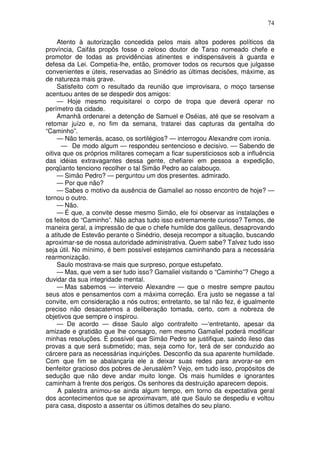 74

     Atento à autorização concedida pelos mais altos poderes políticos da
província, Caifás propôs fosse o zeloso doutor de Tarso nomeado chefe e
promotor de todas as providências atinentes e indispensáveis à guarda e
defesa da Lei. Competia-lhe, então, promover todos os recursos que julgasse
convenientes e úteis, reservadas ao Sinédrio as últimas decisões, máxime, as
de natureza mais grave.
     Satisfeito com o resultado da reunião que improvisara, o moço tarsense
acentuou antes de se despedir dos amigos:
     — Hoje mesmo requisitarei o corpo de tropa que deverá operar no
perímetro da cidade.
     Amanhã ordenarei a detenção de Samuel e Oséias, até que se resolvam a
retomar juízo e, no fim da semana, tratarei das capturas da gentalha do
“Caminho”.
     — Não temerás, acaso, os sortilégios? — interrogou Alexandre com ironia.
      — De modo algum — respondeu sentencioso e decisivo. — Sabendo de
oitiva que os próprios militares começam a ficar supersticiosos sob a influência
das idéias extravagantes dessa gente, chefiarei em pessoa a expedição,
porqüanto tenciono recolher o tal Simão Pedro ao calabouço.
     — Simão Pedro? — perguntou um dos presentes. admirado.
     — Por que não?
     — Sabes o motivo da ausência de Gamaliel ao nosso encontro de hoje? —
tornou o outro.
     — Não.
     — É que, a convite desse mesmo Simão, ele foi observar as instalações e
os feitos do “Caminho”. Não achas tudo isso extremamente curioso? Temos, de
maneira geral, a impressão de que o chefe humilde dos galileus, desaprovando
a atitude de Estevão perante o Sinédrio, deseja recompor a situação, buscando
aproximar-se de nossa autoridade administrativa. Quem sabe? Talvez tudo isso
seja útil. No mínimo, é bem possível estejamos caminhando para a necessária
rearmonização.
     Saulo mostrava-se mais que surpreso, porque estupefato.
     — Mas, que vem a ser tudo isso? Gamaliel visitando o “Caminho”? Chego a
duvidar da sua integridade mental.
     — Mas sabemos — interveio Alexandre — que o mestre sempre pautou
seus atos e pensamentos com a máxima correção. Era justo se negasse a tal
convite, em consideração a nós outros; entretanto, se tal não fez, é igualmente
preciso não desacatemos a deliberação tomada, certo, com a nobreza de
objetivos que sempre o inspirou.
     — De acordo — disse Saulo algo contrafeito —‘entretanto, apesar da
amizade e gratidão que lhe consagro, nem mesmo Gamaliel poderá modificar
minhas resoluções. É possível que Simão Pedro se justifique, saindo ileso das
provas a que será submetido; mas, seja como for, terá de ser conduzido ao
cárcere para as necessárias inquirições. Desconfio da sua aparente humildade.
Com que fim se abalançaria ele a deixar suas redes para arvorar-se em
benfeitor gracioso dos pobres de Jerusalém? Vejo, em tudo isso, propósitos de
sedução que não deve andar muito longe. Os mais humildes e ignorantes
caminham à frente dos perigos. Os senhores da destruição aparecem depois.
     A palestra animou-se ainda algum tempo, em torno da expectativa geral
dos acontecimentos que se aproximavam, até que Saulo se despediu e voltou
para casa, disposto a assentar os últimos detalhes do seu plano.
 