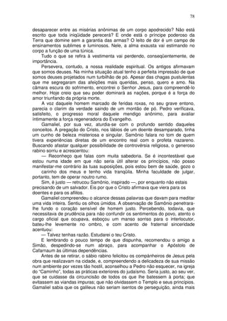 78

desaparecer entre as misérias anônimas de um corpo apodrecido? Não está
escrito que toda iniqüidade perecerá? E onde está o príncipe poderoso da
Terra que domine sem a garantia das armas? O leito de dor é um campo de
ensinamentos sublimes e luminosos. Nele, a alma exausta vai estimando no
corpo a função de uma túnica.
     Tudo o que se refira à vestimenta vai perdendo, conseqüentemente, de
importância.
     Persevera, contudo, a nossa realidade espiritual. Os antigos afirmavam
que somos deuses. Na minha situação atual tenho a perfeita impressão de que
somos deuses projetados num turbilhão de pó. Apesar das chagas pustulentas
que me segregaram das afeições mais queridas, penso, quero e amo. Na
câmara escura do sofrimento, encontrei o Senhor Jesus, para compreendê-lo
melhor. Hoje creio que seu poder dominará as nações, porque é a força do
amor triunfando da própria morte.
     A voz daquele homem marcado de feridas roxas, no seu grave entono,
parecia o clarim da verdade saindo de um montão de pó. Pedro verificava,
satisfeito, o progresso moral daquele mendigo anônimo, para avaliar
íntimamente a força regeneradora do Evangelho.
     Gamaliel, por sua vez, aturdia-se com o profundo sentido daqueles
conceitos. A pregação do Cristo, nos lábios de um doente desamparado, tinha
um cunho de beleza misteriosa e singular. Samônio falara no tom de quem
tivera experiências diretas de um encontro real com o profeta nazareno.
Buscando afastar qualquer possibilidade de controvérsia religiosa, o generoso
rabino sorriu e acrescentou:
     — Reconheço que falas com muita sabedoria. Se é incontestável que
estou numa idade em que não seria útil alterar os princípios, não posso
manifestar-me contrário às tuas suposições, pois estou bem de saúde, gozo o
     carinho dos meus e tenho vida tranqüila. Minha faculdade de julgar,
portanto, tem de operar noutro rumo.
     Sim, é justo — retrucou Samônio, inspirado —, por enquanto não estais
precisando de um salvador. Eis por que o Cristo afirmava que viera para os
doentes e para os aflitos.
     Gamaliel compreendeu o alcance dessas palavras que davam para meditar
uma vida inteira. Sentiu os olhos úmidos. A observação de Samônio penetrara-
lhe fundo o coração sensível de homem justo. Percebendo, todavia, que
necessitava de prudência para não confundir os sentimentos do povo, atento o
cargo oficial que ocupava, esboçou um manso sorriso para o interlocutor,
bateu-lhe levemente no ombro, e com acento de fraternal sinceridade
acentuou:
     — Talvez tenhas razão. Estudarei o teu Cristo.
     E lembrando o pouco tempo de que dispunha, recomendou o amigo a
Simão, despedindo-se num abraço, para acompanhar o Apóstolo de
Cafarnaum às últimas dependências.
     Antes de se retirar, o sábio rabino felicitou os compànheiros de Jesus pela
obra que realizavam na cidade, e, compreendendo a delicadeza de sua missão
num ambiente por vezes tão hostil, aconselhou a Pedro não esquecer, na igreja
do “Caminho”, todas as práticas exteriores do judaísmo. Seria justo, ao seu ver,
que se cuidasse da circuncisão de todos os que lhe batessem à porta; que
evitassem as viandas impuras; que não olvidassem o Templo e seus princípios.
Gamaliel sabia que os galileus não seriam isentos de perseguição, ainda mais
 