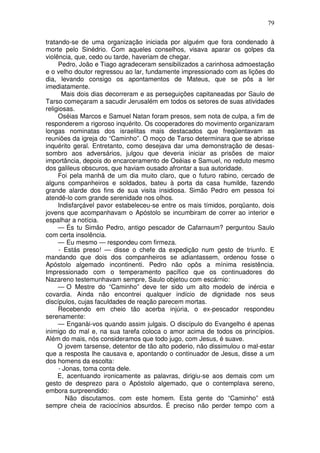 79

tratando-se de uma organização iniciada por alguém que fora condenado à
morte pelo Sinédrio. Com aqueles conselhos, visava aparar os golpes da
violência, que, cedo ou tarde, haveriam de chegar.
     Pedro, João e Tiago agradeceram sensibilizados a carinhosa admoestação
e o velho doutor regressou ao lar, fundamente impressionado com as lições do
dia, levando consigo os apontamentos de Mateus, que se pôs a ler
imediatamente.
      Mais dois dias decorreram e as perseguições capitaneadas por Saulo de
Tarso começaram a sacudir Jerusalém em todos os setores de suas atividades
religiosas.
     Oséias Marcos e Samuel Natan foram presos, sem nota de culpa, a fim de
responderem a rigoroso inquérito. Os cooperadores do movimento organizaram
longas nominatas dos israelitas mais destacados que freqüentavam as
reuniões da igreja do “Caminho”. O moço de Tarso determinara que se abrisse
inquérito geral. Entretanto, como desejava dar uma demonstração de desas-
sombro aos adversários, julgou que deveria iniciar as prisões de maior
importância, depois do encarceramento de Oséias e Samuel, no reduto mesmo
dos galileus obscuros, que haviam ousado afrontar a sua autoridade.
     Foi pela manhã de um dia muito claro, que o futuro rabino, cercado de
alguns companheiros e soldados, bateu à porta da casa humilde, fazendo
grande alarde dos fins de sua visita insidiosa. Simão Pedro em pessoa foi
atendê-lo com grande serenidade nos olhos.
     Indisfarçável pavor estabeleceu-se entre os mais tímidos, porqüanto, dois
jovens que acompanhavam o Apóstolo se incumbiram de correr ao interior e
espalhar a notícia.
     — És tu Simão Pedro, antigo pescador de Cafarnaum? perguntou Saulo
com certa insolência.
     — Eu mesmo — respondeu com firmeza.
     - Estás preso! — disse o chefe da expedição num gesto de triunfo. E
mandando que dois dos companheiros se adiantassem, ordenou fosse o
Apóstolo algemado incontinenti. Pedro não opôs a mínima resistência.
Impressionado com o temperamento pacífico que os continuadores do
Nazareno testemunhavam sempre, Saulo objetou com escárnio:
     — O Mestre do “Caminho” deve ter sido um alto modelo de inércia e
covardia. Ainda não encontrei qualquer indício de dignidade nos seus
discípulos, cujas faculdades de reação parecem mortas.
     Recebendo em cheio tão acerba injúria, o ex-pescador respondeu
serenamente:
     — Enganài-vos quando assim julgais. O discípulo do Evangelho é apenas
inimigo do mal e, na sua tarefa coloca o amor acima de todos os princípios.
Além do mais, nós consideramos que todo jugo, com Jesus, é suave.
     O jovem tarsense, detentor de tão alto poderio, não dissimulou o mal-estar
que a resposta lhe causava e, apontando o continuador de Jesus, disse a um
dos homens da escolta:
     - Jonas, toma conta dele.
     E, acentuando ironicamente as palavras, dirigiu-se aos demais com um
gesto de desprezo para o Apóstolo algemado, que o contemplava sereno,
embora surpreendido:
        Não discutamos. com este homem. Esta gente do “Caminho” está
sempre cheia de raciocínios absurdos. É preciso não perder tempo com a
 