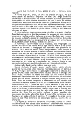 8

     — Agora que recebeste a lição, podes procurar o mercado, judeu
insolente!
     A vítima dirigiu-lhe, então, um olhar de ansiosa amargura, no qual
transpareciam as dolorosas angústias em toda uma longa existência.
Emoldurado na túnica singela e na velhice venerável, aureolada por cabelos
branqueados nas mais penosas experiências da vida, o olhar do ofendido
semelhava-se a um dardo invisível que penetraria, para sempre, a consciência
do agressor desrespeitoso e mau. No entanto, aquela dignidade ferida não se
demorou muito na atitude de exprobração, intraduzível em palavras. Em breves
instantes, suportando os ditérios da geral zombaria, prosseguiu no objetivo que
o levara a sair à rua.
    O velho Jochedeb experimentava agora estranhas e amargas reflexões.
Duas lágrimas quentes e doloridas sulcavam-lhe as rugas da face macilenta,
perdendo-se nos fios grisalhos da barba veneranda. Que fizera para merecer
tão pesados castigos? A cidade fora trabalhada pelos movimentos de rebeldia
de numerosos escravos, mas seu pequeno lar prosseguia com a mesma paz
dos que trabalham com dedicação e obediência a Deus.
    A humilhação experimentada fazia-o regressar, pela imaginação, aos
períodos mais difíceis da história de sua raça. Por que motivo, e até quando
sofreriam os israelitas a perseguição dos elementos mais poderosos do
mundo? Qual a razão de serem sempre estigmatizados, como indignos e
miseráveis, em todos os recantos da Terra? Entretanto, amavam sinceramente
aquele Pai de justiça e amor, que velava dos Ceus pela grandeza da sua fé e
pela eternidade dos seus destinos. Enquanto OS outros povos se entregavam
ao relaxamento das forças espirituais, transformando esperanças sagradas em
expressões de egoísmo e idolatria, Israel sustentava a lei do Deus único,
esforçando-se, em todas as circunstâncias, por conservar intacto o seu
patrimônio religioso, com sacrifício embora da sua independência política.
    Acabrunhado, O pobre velho meditava na própria sorte.
    Esposo dedicado, enviuvara quando aquele mesmo Licínio Minúcio,
questor do Império, anos antes, instaurara nefandos processos em Corinto, a
fim de punir alguns elementos de sua população descontente e rebelada. Sua
grande fortuna pessoal fora extremamente reduzida e houve de amargar uma
prisão injusta, resultante de falsas acusações, que lhe valeram pesados
dissabores e terríveis confiscos. Sua mulher não havia resistido aos sucessivos
golpes que lhe feriram fatalmente o coração sensível, mergulhando-se na
morte, ralada de acerbos desgostoS e deixando-lhe os dois filhinhos que
constituíam a coroa de esperança da sua laboriosa existência. Jeziel e Abigail
desenvolviam-se sob o carinho de seuS braços afetuosos e, por eles, no
acúmulo dos sagrados deveres domésticos, sentia que a neve da estrada
humana lhe alvejara precocemente os cabelos, consagrando a Deus as suas
mais santas experiências. À mente lhe veio então, mais viva, a silhueta
graciosa dos filhos. Era um lenitivo conhecer o sabor agradável das
experiências do mundo, a benefício deles. O tesouro filial compensava-o das
flagelações em cada acidente do caminho. A evocação do lar, onde o amor
carinhoso dos filhos alimentava as esperanças paternas, suavizou-lhe as
amarguras.
    Que importava a brutalidade do romano conquistador, quando sua velhice
se aureolava dos mais santos afetos do coração? Experimentando resignado
consolo, chegou ao mercado, onde se abasteceu do que necesøitava.
 