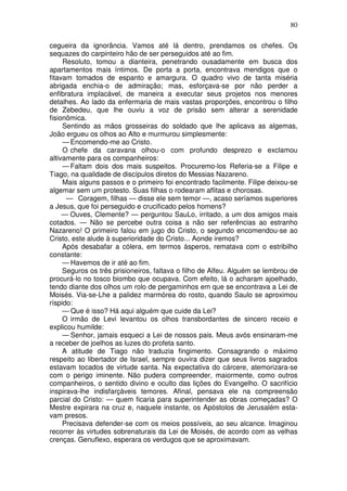 80

cegueira da ignorância. Vamos até lá dentro, prendamos os chefes. Os
sequazes do carpinteiro hão de ser perseguidos até ao fim.
     Resoluto, tomou a dianteira, penetrando ousadamente em busca dos
apartamentos mais íntimos. De porta a porta, encontrava mendigos que o
fitavam tomados de espanto e amargura. O quadro vivo de tanta miséria
abrigada enchia-o de admiração; mas, esforçava-se por não perder a
enfibratura implacável, de maneira a executar seus projetos nos menores
detalhes. Ao lado da enfermaria de mais vastas proporções, encontrou o filho
de Zebedeu, que lhe ouviu a voz de prisão sem alterar a serenidade
fisionômica.
     Sentindo as mãos grosseiras do soldado que lhe aplicava as algemas,
João ergueu os olhos ao Alto e murmurou simplesmente:
     — Encomendo-me ao Cristo.
     O chefe da caravana olhou-o com profundo desprezo e exclamou
altivamente para os companheiros:
     — Faltam dois dos mais suspeitos. Procuremo-los Referia-se a Filipe e
Tiago, na qualidade de discípulos diretos do Messias Nazareno.
     Mais alguns passos e o primeiro foi encontrado facilmente. Filipe deixou-se
algemar sem um protesto. Suas filhas o rodearam aflitas e chorosas.
      — Coragem, filhas — disse ele sem temor —, acaso seríamos superiores
a Jesus, que foi perseguido e crucificado pelos homens?
     — Ouves, Clemente? — perguntou SauLo, irritado, a um dos amigos mais
cotados. — Não se percebe outra coisa a não ser referências ao estranho
Nazareno! O primeiro falou em jugo do Cristo, o segundo encomendou-se ao
Cristo, este alude à superioridade do Cristo... Aonde iremos?
     Após desabafar a cólera, em termos ásperos, rematava com o estribilho
constante:
     — Havemos de ir até ao fim.
     Seguros os três prisioneiros, faltava o filho de Alfeu. Alguém se lembrou de
procurá-lo no tosco biombo que ocupava. Com efeito, lá o acharam ajoelhado,
tendo diante dos olhos um rolo de pergaminhos em que se encontrava a Lei de
Moisés. Via-se-Lhe a palidez marmórea do rosto, quando Saulo se aproximou
ríspido:
     — Que é isso? Há aqui alguém que cuide da Lei?
     O irmão de Levi levantou os olhos transbordantes de sincero receio e
explicou humilde:
     — Senhor, jamais esqueci a Lei de nossos pais. Meus avós ensinaram-me
a receber de joelhos as luzes do profeta santo.
     A atitude de Tiago não traduzia fingimento. Consagrando o máximo
respeito ao libertador de Israel, sempre ouvira dizer que seus livros sagrados
estavam tocados de virtude santa. Na expectativa do cárcere, atemorizara-se
com o perigo iminente. Não pudera compreender, maiormente, como outros
companheiros, o sentido divino e oculto das lições do Evangelho. O sacrifício
inspirava-lhe indisfarçáveis temores. Afinal, pensava ele na compreensão
parcial do Cristo: — quem ficaria para superintender as obras começadas? O
Mestre expirara na cruz e, naquele instante, os Apóstolos de Jerusalém esta-
vam presos.
     Precisava defender-se com os meios possíveis, ao seu alcance. Imaginou
recorrer às virtudes sobrenaturais da Lei de Moisés, de acordo com as velhas
crenças. Genuflexo, esperara os verdugos que se aproximavam.
 
