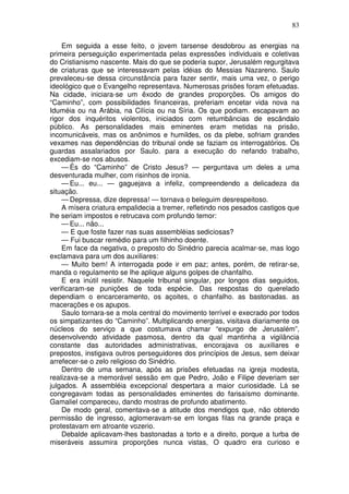 83

    Em seguida a esse feito, o jovem tarsense desdobrou as energias na
primeira perseguição experimentada pelas expressões individuais e coletivas
do Cristianismo nascente. Mais do que se poderia supor, Jerusalém regurgitava
de criaturas que se interessavam pelas idéias do Messias Nazareno. Saulo
prevaleceu-se dessa circunstância para fazer sentir, mais uma vez, o perigo
ideológico que o Evangelho representava. Numerosas prisões foram efetuadas.
Na cidade, iniciara-se um êxodo de grandes proporções. Os amigos do
“Caminho”, com possibilidades financeiras, preferiam encetar vida nova na
Iduméia ou na Arábia, na Cilícia ou na Síria. Os que podiam. escapavam ao
rigor dos inquéritos violentos, iniciados com retumbâncias de escândalo
público. As personalidades mais eminentes eram metidas na prisão,
incomunicáveis, mas os anônimos e humildes, os da plebe, sofriam grandes
vexames nas dependências do tribunal onde se faziam os interrogatórios. Os
guardas assalariados por Saulo. para a execução do nefando trabalho,
excediam-se nos abusos.
    — És do “Caminho” de Cristo Jesus? — perguntava um deles a uma
desventurada mulher, com risinhos de ironia.
    — Eu... eu... — gaguejava a infeliz, compreendendo a delicadeza da
situação.
    — Depressa, dize depressa! — tornava o beleguim desrespeitoso.
    A mísera criatura empalidecia a tremer, refletindo nos pesados castigos que
lhe seriam impostos e retrucava com profundo temor:
    — Eu... não...
    — E que foste fazer nas suas assembléias sediciosas?
    — Fui buscar remédio para um filhinho doente.
    Em face da negativa, o preposto do Sinédrio parecia acalmar-se, mas logo
exclamava para um dos auxiliares:
    — Muito bem! A interrogada pode ir em paz; antes, porém, de retirar-se,
manda o regulamento se lhe aplique alguns golpes de chanfalho.
    E era inútil resistir. Naquele tribunal singular, por longos dias seguidos,
verificaram-se punições de toda espécie. Das respostas do querelado
dependiam o encarceramento, os açoites, o chanfalho. as bastonadas. as
macerações e os apupos.
    Saulo tornara-se a mola central do movimento terrível e execrado por todos
os simpatizantes do “Caminho”. Multiplicando energias, visitava diariamente os
núcleos do serviço a que costumava chamar “expurgo de Jerusalém”,
desenvolvendo atividade pasmosa, dentro da qual mantinha a vigilância
constante das autoridades administrativas, encorajava os auxiliares e
prepostos, instigava outros perseguidores dos princípios de Jesus, sem deixar
arrefecer-se o zelo religioso do Sinédrio.
    Dentro de uma semana, após as prisões efetuadas na igreja modesta,
realizava-se a memorável sessão em que Pedro, João e Filipe deveriam ser
julgados. A assembléia excepcional despertara a maior curiosidade. Lá se
congregavam todas as personalidades eminentes do farisaísmo dominante.
Gamaliel compareceu, dando mostras de profundo abatimento.
    De modo geral, comentava-se a atitude dos mendigos que, não obtendo
permissão de ingresso, aglomeravam-se em longas filas na grande praça e
protestavam em atroante vozerio.
    Debalde aplicavam-lhes bastonadas a torto e a direito, porque a turba de
miseráveis assumira proporções nunca vistas, O quadro era curioso e
 
