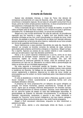 87


                                  8
                         A morte de Estevão
     Apesar das atividades intensas, o moço de Tarso não deixara de
comparecer pontualmente em casa de Zacarias, onde, no coração de Abigail,
encontrava o necessário repouso. Se as lutas em Jerusalém consumiam-lhe as
forças, perto da mulher amada parecia recobrá-las, no doce encantamento com
que esperava a realização das mais caras esperanças.
     Tinha a impressão de que o mundo era um campo de batalha, no qual lhe
cabia combater pela lei de Deus; todavia, como o Eterno era justo e generoso,
concedera-lhe, na dedicação da sua eleita, um pouso de consolação.
     Abigail era o seu mundo sentimental. As lutas de cada dia, as providências
rigorosas que lhe impunha o cargo, a rigidez com que deveria tratar as
questões confiadas ao seu foro, eram transvazadas no coração da noiva, cheio
de amor, de piedade e justiça. Ela acolhia-lhe as idéias com atenção afetuosa,
parecia temperá-las na ternura da alma fraterna, restituindo-as ao noivo amado
em forma de sugestões carinhosas e justas.
     Saulo habituara-se a esse precioso intercâmbio de cada dia. Quando lhe
faltavam ao coração os brandos consolos da estrada de Jope, sentia-se
perturbado pelos próprios sentimentos enérgicos e impulsivos. Abigail corrigia-
lhe o espírito. Aparava as arestas do seu caráter violento e rude, cooperava
para que se atenuasse o rigor das decisões autoritárias.
     Horas a fio o jovem tarsense embevecia-se a ouvi-la, como se os seus
sentimentos de bondade fossem alimento suave para sua alma, que os
raciocínios rígidos do mundo costumavam rescaldar. Ele, que não
experimentara as aventuras galantes do tempo, cioso de conservar pura a
consciência em face da Lei, descobrira na criatura eleita a personificação de
todos os sonhos de sua mocidade esperançosa.
     Na noite seguinte à memorável sessão do Sinédrio, Saulo de Tarso,
abandonando todas as preocupações de ordem imediata, buscou mais ansioso
a residência de Zacarias. As fadigas do dia abalavam-lhe as forças. Queria
vencer rapidamente a distância, absorver-se no afeto da noiva, olvidar as
preocupações que lhe ardiam na mente trabalhada pelos mais desencontrados
raciocínios.
     A noite já desdobrava o manto de luar sobre a Natureza, quando o jovem
doutor transpôs o umbral, surpreendendo a generosa família com uma
saudação delicada e afetuosa.
     A presença da noiva propiciava-lhe um bálsamo de suave refrigério ao
coração. Em breves momentos, parecia reconfortar-se. Tomado de bom-
humor, agora que as energias interiores descansavam em brandas carícias,
narrou entusiasticamente os últimos sucessos. Zacarias, como observador fiel
da Lei, dava-lhe razões de sobejo no caso das deliberações assumidas. A
personalidade de Estevão foi discutida minuciosamente, O ex-discípulo de
Gamaliel, naturalmente, esclareceu o assunto a seu modo, retratando o
pregador do “Caminho” como homem inteligente e, por isso mesmo, perigoso,
em virtude das idéias revolucionárias que o seu verbo fluente propagava.
     Abigail e Ruth escutavam silenciosas, enquanto os dois mantinham a
palestra animada.
     A certa altura, atenta a uma observação direta de Saulo, a jovem
murmurou:
 