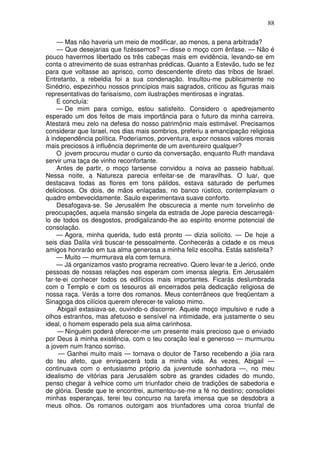88

     — Mas não haveria um meio de modificar, ao menos, a pena arbitrada?
     — Que desejarias que fizéssemos? — disse o moço com ênfase. — Não é
pouco havermos libertado os três cabeças mais em evidência, levando-se em
conta o atrevimento de suas estranhas prédicas. Quanto a Estevão, tudo se fez
para que voltasse ao aprisco, como descendente direto das tribos de Israel.
Entretanto, a rebeldia foi a sua condenação. Insultou-me publicamente no
Sinédrio, espezinhou nossos princípios mais sagrados, criticou as figuras mais
representativas do farisaísmo, com ilustrações mentirosas e ingratas.
     E concluía:
     — De mim para comigo, estou satisfeito. Considero o apedrejamento
esperado um dos feitos de mais importância para o futuro da minha carreira.
Atestará meu zelo na defesa do nosso patrimônio mais estimável. Precisamos
considerar que Israel, nos dias mais sombrios, preferiu a emancipação religiosa
à independência política. Poderíamos, porventura, expor nossos valores morais
mais preciosos à influência deprimente de um aventureiro qualquer?
     O jovem procurou mudar o curso da conversação, enquanto Ruth mandava
servir uma taça de vinho reconfortante.
     Antes de partir, o moço tarsense convidou a noiva ao passeio habitual.
Nessa noite, a Natureza parecia enfeitar-se de maravilhas. O luar, que
destacava todas as flores em tons pálidos, estava saturado de perfumes
deliciosos. Os dois, de mãos enlaçadas, no banco rústico, contemplavam o
quadro embevecidamente. Saulo experimentava suave conforto.
     Desafogava-se. Se Jerusalém lhe obscurecia a mente num torvelinho de
preocupações, aquela mansão singela da estrada de Jope parecia descarregá-
lo de todos os desgostos, prodigalizando-lhe ao espírito enorme potencial de
consolação.
     — Agora, minha querida, tudo está pronto — dizia solícito. — De hoje a
seis dias Dalila virá buscar-te pessoalmente. Conhecerás a cidade e os meus
amigos honrarão em tua alma generosa a minha feliz escolha. Estás satisfeita?
     — Muito — murmurava ela com ternura.
     — Já organizamos vasto programa recreativo. Quero levar-te a Jericó, onde
pessoas de nossas relações nos esperam com imensa alegria. Em Jerusalém
far-te-ei conhecer todos os edifícios mais importantes. Ficarás deslumbrada
com o Templo e com os tesouros ali encerrados pela dedicação religiosa de
nossa raça. Verás a torre dos romanos. Meus conterrâneos que freqüentam a
Sinagoga dos cilícios querem oferecer-te valioso mimo.
     Abigail extasiava-se, ouvindo-o discorrer. Aquele moço impulsivo e rude a
olhos estranhos, mas afetuoso e sensível na intimidade, era justamente o seu
ideal, o homem esperado pela sua alma carinhosa.
     — Ninguém poderá oferecer-me um presente mais precioso que o enviado
por Deus à minha existência, com o teu coração leal e generoso — murmurou
a jovem num franco sorriso.
     — Ganhei muito mais — tornava o doutor de Tarso recebendo a jóia rara
do teu afeto, que enriquecerá toda a minha vida. Às vezes, Abigail —
continuava com o entusiasmo próprio da juventude sonhadora —, no meu
idealismo de vitórias para Jerusalém sobre as grandes cidades do mundo,
penso chegar à velhice como um triunfador cheio de tradições de sabedoria e
de glória. Desde que te encontrei, aumentou-se-me a fé no destino; consolidei
minhas esperanças, terei teu concurso na tarefa imensa que se desdobra a
meus olhos. Os romanos outorgam aos triunfadores uma coroa triunfal de
 