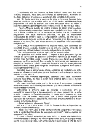 9

     O movimento não era intenso na feira habitual, como nos dias mais
comuns; entretanto, havia certa concorrência de compradores, mormente de
libertos e pequenos proprietários, que afluiam das estradas de Cencréia.
     Mal não havia terminado a compra de peixe e legumes, luxuosa liteira
parou no centro da praça e dela saltou um oficial patrício, desdobrando largo
pergaminho. Ao sinal de silêncio, que fizera emudecer todas as vozes, a
palavra da estranha personagem vibrou forte na leitura fiel do édito que trazia:
     — “Licínio Minúcio, questor do Império e legado de César, encarregado de
abrir nesta província a necessária devassa para restabelecimento da ordem em
toda a Acata, convida a todos os habitantes de Corinto que se considerarem
prejudicados em seus interesses pessoais, ou que se encontrarem
necessitados de amparo legal, a comparecerem amanhã, ao meio-dia, no
palácio provincial, junto ao templo de Vênus Pandemos, a fim de exporem suas
queixas e reclamações, que serão plenamente atendidas pelas autoridades
competentes.”
     Lido o aviso, o mensageiro retornou a elegante viatura, que, sustentada por
hercúleos braços escravos, desapareceu na primeira esquina, envolvida por
uma nuvem de pó levantada em remoinho pela ventania da manhã.
     Entre os circunstantes, surgiram logo opiniões e comentários.
      Os queixosos não tinham conta. O legado e seus prepostos logo de
começo se apossaram de pequenos patrimônios territoriais da maioria das
famílias mais humildes, cujos recursos financeiros não davam para custear
processos no foro provincial. Daí, a onda de esperanças que avassalava o
coração de muitos e a opinião pessimista de outros, que não enxergavam no
édito senão nova cilada, para obrigar os reclamantes a pagarem muito caro as
suas legítimas reivindicações.
     Jochedeb ouviu a comunicação oficial, colocando-se imediatamente entre
os que se julgavam com direito a esperar legítima indenização pelos prejuízos
sofridos noutros tempos.
     Animado das melhores esperanças, desandou para casa, escolhendo
caminho mais longo, de modo a evitar novo encontro com os que o haviam
humilhado rudemente.
     Não havia caminhado muito, quando lhe surgiram à frente novos grupos de
militares romanos, em conversações ruidosas, que transbordavam alacremente
nas claridades da manhã.
     Defrontando o primeiro grupo de tribunos e sentindo-se alvo de
comentários deprimentes a transparecerem em risos escarninhos, o velho
israelita considerou: —“Deverei saudá-los, ou passar mudo e reverente, como
procurei fazer na vinda?” Preocupado com o evitar novo pugilato que
agravasse as humilhações daquele dia, inclinou-se profundamente qual mísero
escravo e murmurou, tímido:
     — Salve, valorosos tribunos de César!
     Mal acabou de o dizer e um oficial de fisionomia dura e impassível se
acercou, exclamando colérico:
     — Que é isso? Um judeu a dirigir-se impunemente aos patrícios? Chegou a
tanto a condenável tolerância da autoridade provincial? Façamos justiça por
nossas próprias mãos.
     E novas bofetadas estalaram no rosto dorido do infeliz, que necessitava
concentrar todas as energias na vontade para não se atirar, de qualquer modo,
a uma reação desesperada. Sem uma palavra de justificação, o filho de Jared
 
